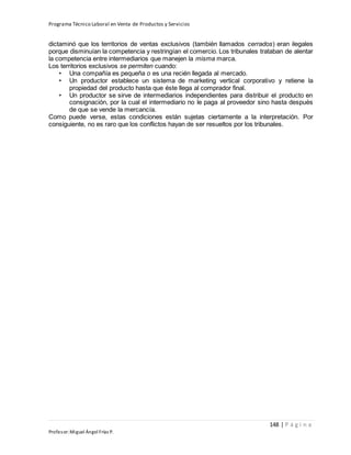 Programa Técnico Laboral en Venta de Productos y Servicios
148 | P á g i n a
Profesor:Miguel Ángel Frías P.
dictaminó que los territorios de ventas exclusivos (también llamados cerrados) eran ilegales
porque disminuían la competencia y restringían el comercio. Los tribunales trataban de alentar
la competencia entre intermediarios que manejen la misma marca.
Los territorios exclusivos se permiten cuando:
• Una compañía es pequeña o es una recién llegada al mercado.
• Un productor establece un sistema de marketing vertical corporativo y retiene la
propiedad del producto hasta que éste llega al comprador final.
• Un productor se sirve de intermediarios independientes para distribuir el producto en
consignación, por la cual el intermediario no le paga al proveedor sino hasta después
de que se vende la mercancía.
Como puede verse, estas condiciones están sujetas ciertamente a la interpretación. Por
consiguiente, no es raro que los conflictos hayan de ser resueltos por los tribunales.
 