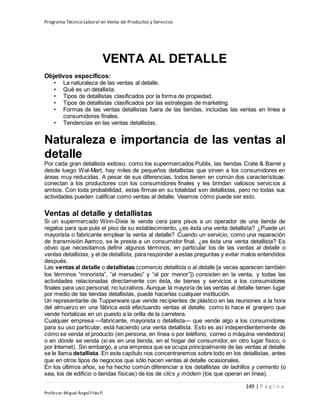 Programa Técnico Laboral en Venta de Productos y Servicios
149 | P á g i n a
Profesor:Miguel Ángel Frías P.
VENTA AL DETALLE
Objetivos específicos:
• La naturaleza de las ventas al detalle.
• Qué es un detallista.
• Tipos de detallistas clasificados por la forma de propiedad.
• Tipos de detallistas clasificados por las estrategias de marketing.
• Formas de las ventas detallistas fuera de las tiendas, incluidas las ventas en línea a
consumidores finales.
• Tendencias en las ventas detallistas.
Naturaleza e importancia de las ventas al
detalle
Por cada gran detallista exitoso, como los supermercados Publix, las tiendas Crate & Barrel y
desde luego Wal-Mart, hay miles de pequeños detallistas que sirven a los consumidores en
áreas muy reducidas. A pesar de sus diferencias, todos tienen en común dos características:
conectan a los productores con los consumidores finales y les brindan valiosos servicios a
ambos. Con toda probabilidad, estas firmas en su totalidad son detallistas, pero no todas sus
actividades pueden calificar como ventas al detalle. Veamos cómo puede ser esto.
Ventas al detalle y detallistas
Si un supermercado Winn-Dixie le vende cera para pisos a un operador de una tienda de
regalos para que pula el piso de su establecimiento, ¿es ésta una venta detallista? ¿Puede un
mayorista o fabricante emplear la venta al detalle? Cuando un servicio, como una reparación
de transmisión Aamco, se le presta a un consumidor final, ¿es ésta una venta detallista? Es
obvio que necesitamos definir algunos términos, en particular los de las ventas al detalle o
ventas detallistas, y el de detallista, para responder a estas preguntas y evitar malos entendidos
después.
Las ventas al detalle o detallistas (comercio detallista o al detalle [a veces aparecen también
los términos “minorista”, “al menudeo” y “al por menor”]) consisten en la venta, y todas las
actividades relacionadas directamente con ésta, de bienes y servicios a los consumidores
finales para uso personal, no lucrativos. Aunque la mayoría de las ventas al detalle tienen lugar
por medio de las tiendas detallistas, puede hacerlas cualquier institución.
Un representante de Tupperware que vende recipientes de plástico en las reuniones a la hora
del almuerzo en una fábrica está efectuando ventas al detalle, como lo hace el granjero que
vende hortalizas en un puesto a la orilla de la carretera.
Cualquier empresa —fabricante, mayorista o detallista— que vende algo a los consumidores
para su uso particular, está haciendo una venta detallista. Esto es así independientemente de
cómo se venda el producto (en persona, en línea o por teléfono, correo o máquina vendedora)
o en dónde se venda (si es en una tienda, en el hogar del consumidor, en otro lugar físico, o
por Internet). Sin embargo, a una empresa que se ocupa principalmente de las ventas al detalle
se le llama detallista. En este capítulo nos concentraremos sobre todo en los detallistas, antes
que en otros tipos de negocios que sólo hacen ventas al detalle ocasionales.
En los últimos años, se ha hecho común diferenciar a los detallistas de ladrillos y cemento (o
sea, los de edificio o tiendas físicas) de los de clics y módem (los que operan en línea).
 