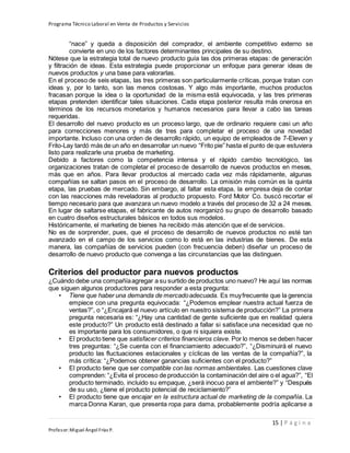 Programa Técnico Laboral en Venta de Productos y Servicios
15 | P á g i n a
Profesor:Miguel Ángel Frías P.
“nace” y queda a disposición del comprador, el ambiente competitivo externo se
convierte en uno de los factores determinantes principales de su destino.
Nótese que la estrategia total de nuevo producto guía las dos primeras etapas: de generación
y filtración de ideas. Esta estrategia puede proporcionar un enfoque para generar ideas de
nuevos productos y una base para valorarlas.
En el proceso de seis etapas, las tres primeras son particularmente críticas, porque tratan con
ideas y, por lo tanto, son las menos costosas. Y algo más importante, muchos productos
fracasan porque la idea o la oportunidad de la misma está equivocada, y las tres primeras
etapas pretenden identificar tales situaciones. Cada etapa posterior resulta más onerosa en
términos de los recursos monetarios y humanos necesarios para llevar a cabo las tareas
requeridas.
El desarrollo del nuevo producto es un proceso largo, que de ordinario requiere casi un año
para correcciones menores y más de tres para completar el proceso de una novedad
importante. Incluso con una orden de desarrollo rápido, un equipo de empleados de 7-Eleven y
Frito-Lay tardó más de un año en desarrollar un nuevo “Frito pie” hasta el punto de que estuviera
listo para realizarle una prueba de marketing.
Debido a factores como la competencia intensa y el rápido cambio tecnológico, las
organizaciones tratan de completar el proceso de desarrollo de nuevos productos en meses,
más que en años. Para llevar productos al mercado cada vez más rápidamente, algunas
compañías se saltan pasos en el proceso de desarrollo. La omisión más común es la quinta
etapa, las pruebas de mercado. Sin embargo, al faltar esta etapa, la empresa deja de contar
con las reacciones más reveladoras al producto propuesto. Ford Motor Co. buscó recortar el
tiempo necesario para que avanzara un nuevo modelo a través del proceso de 32 a 24 meses.
En lugar de saltarse etapas, el fabricante de autos reorganizó su grupo de desarrollo basado
en cuatro diseños estructurales básicos en todos sus modelos.
Históricamente, el marketing de bienes ha recibido más atención que el de servicios.
No es de sorprender, pues, que el proceso de desarrollo de nuevos productos no esté tan
avanzado en el campo de los servicios como lo está en las industrias de bienes. De esta
manera, las compañías de servicios pueden (con frecuencia deben) diseñar un proceso de
desarrollo de nuevo producto que convenga a las circunstancias que las distinguen.
Criterios del productor para nuevos productos
¿Cuándo debe una compañíaagregar a su surtido de productos uno nuevo? He aquí las normas
que siguen algunos productores para responder a esta pregunta:
• Tiene que haber una demanda de mercadoadecuada. Es muyfrecuente que la gerencia
empiece con una pregunta equivocada: “¿Podemos emplear nuestra actual fuerza de
ventas?”, o “¿Encajará el nuevo artículo en nuestro sistema de producción?” La primera
pregunta necesaria es: “¿Hay una cantidad de gente suficiente que en realidad quiera
este producto?” Un producto está destinado a fallar si satisface una necesidad que no
es importante para los consumidores, o que ni siquiera existe.
• El producto tiene que satisfacer criterios financieros clave. Por lo menos se deben hacer
tres preguntas: “¿Se cuenta con el financiamiento adecuado?”, “¿Disminuirá el nuevo
producto las fluctuaciones estacionales y cíclicas de las ventas de la compañía?”, la
más crítica: “¿Podemos obtener ganancias suficientes con el producto?”
• El producto tiene que ser compatible con las normas ambientales. Las cuestiones clave
comprenden: “¿Evita el proceso de producción la contaminación del aire o el agua?”, “El
producto terminado, incluido su empaque, ¿será inocuo para el ambiente?” y “Después
de su uso, ¿tiene el producto potencial de reciclamiento?”
• El producto tiene que encajar en la estructura actual de marketing de la compañía. La
marca Donna Karan, que presenta ropa para dama, probablemente podría aplicarse a
 
