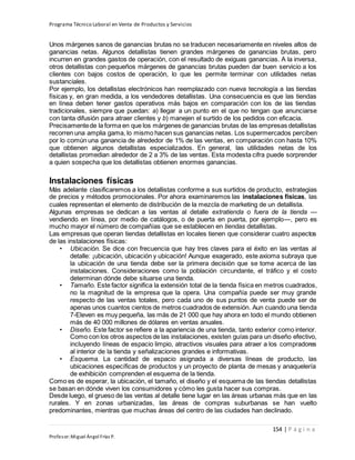 Programa Técnico Laboral en Venta de Productos y Servicios
154 | P á g i n a
Profesor:Miguel Ángel Frías P.
Unos márgenes sanos de ganancias brutas no se traducen necesariamente en niveles altos de
ganancias netas. Algunos detallistas tienen grandes márgenes de ganancias brutas, pero
incurren en grandes gastos de operación, con el resultado de exiguas ganancias. A la inversa,
otros detallistas con pequeños márgenes de ganancias brutas pueden dar buen servicio a los
clientes con bajos costos de operación, lo que les permite terminar con utilidades netas
sustanciales.
Por ejemplo, los detallistas electrónicos han reemplazado con nueva tecnología a las tiendas
físicas y, en gran medida, a los vendedores detallistas. Una consecuencia es que las tiendas
en línea deben tener gastos operativos más bajos en comparación con los de las tiendas
tradicionales, siempre que puedan: a) llegar a un punto en el que no tengan que anunciarse
con tanta difusión para atraer clientes y b) manejen el surtido de los pedidos con eficacia.
Precisamentede la forma en que los márgenes de ganancias brutas de las empresas detallistas
recorren una amplia gama, lo mismo hacen sus ganancias netas. Los supermercados perciben
por lo común una ganancia de alrededor de 1% de las ventas, en comparación con hasta 10%
que obtienen algunos detallistas especializados. En general, las utilidades netas de los
detallistas promedian alrededor de 2 a 3% de las ventas. Esta modesta cifra puede sorprender
a quien sospecha que los detallistas obtienen enormes ganancias.
Instalaciones físicas
Más adelante clasificaremos a los detallistas conforme a sus surtidos de producto, estrategias
de precios y métodos promocionales. Por ahora examinaremos las instalaciones físicas, las
cuales representan el elemento de distribución de la mezcla de marketing de un detallista.
Algunas empresas se dedican a las ventas al detalle extratienda o fuera de la tienda —
vendiendo en línea, por medio de catálogos, o de puerta en puerta, por ejemplo—, pero es
mucho mayor el número de compañías que se establecen en tiendas detallistas.
Las empresas que operan tiendas detallistas en locales tienen que considerar cuatro aspectos
de las instalaciones físicas:
• Ubicación. Se dice con frecuencia que hay tres claves para el éxito en las ventas al
detalle: ¡ubicación, ubicación y ubicación! Aunque exagerado, este axioma subraya que
la ubicación de una tienda debe ser la primera decisión que se tome acerca de las
instalaciones. Consideraciones como la población circundante, el tráfico y el costo
determinan dónde debe situarse una tienda.
• Tamaño. Este factor significa la extensión total de la tienda física en metros cuadrados,
no la magnitud de la empresa que la opera. Una compañía puede ser muy grande
respecto de las ventas totales, pero cada uno de sus puntos de venta puede ser de
apenas unos cuantos cientos de metros cuadrados de extensión. Aun cuando una tienda
7-Eleven es muy pequeña, las más de 21 000 que hay ahora en todo el mundo obtienen
más de 40 000 millones de dólares en ventas anuales.
• Diseño. Este factor se refiere a la apariencia de una tienda, tanto exterior como interior.
Como con los otros aspectos de las instalaciones, existen guías para un diseño efectivo,
incluyendo líneas de espacio limpio, atractivos visuales para atraer a los compradores
al interior de la tienda y señalizaciones grandes e informativas.
• Esquema. La cantidad de espacio asignada a diversas líneas de producto, las
ubicaciones específicas de productos y un proyecto de planta de mesas y anaquelería
de exhibición comprenden el esquema de la tienda.
Como es de esperar, la ubicación, el tamaño, el diseño y el esquema de las tiendas detallistas
se basan en dónde viven los consumidores y cómo les gusta hacer sus compras.
Desde luego, el grueso de las ventas al detalle tiene lugar en las áreas urbanas más que en las
rurales. Y en zonas urbanizadas, las áreas de compras suburbanas se han vuelto
predominantes, mientras que muchas áreas del centro de las ciudades han declinado.
 