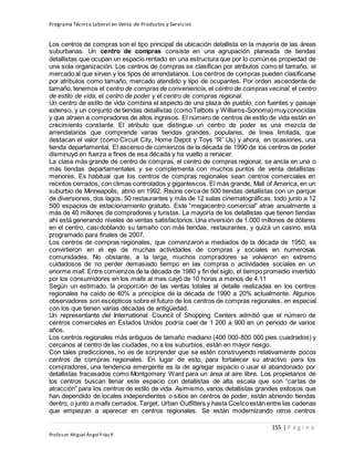 Programa Técnico Laboral en Venta de Productos y Servicios
155 | P á g i n a
Profesor:Miguel Ángel Frías P.
Los centros de compras son el tipo principal de ubicación detallista en la mayoría de las áreas
suburbanas. Un centro de compras consiste en una agrupación planeada de tiendas
detallistas que ocupan un espacio rentado en una estructura que por lo común es propiedad de
una sola organización. Los centros de compras se clasifican por atributos como el tamaño, el
mercado al que sirven y los tipos de arrendatarios. Los centros de compras pueden clasificarse
por atributos como tamaño, mercado atendido y tipo de ocupantes. Por orden ascendente de
tamaño, tenemos el centro de compras de conveniencia, el centro de compras vecinal, el centro
de estilo de vida, el centro de poder y el centro de compras regional.
Un centro de estilo de vida combina el aspecto de una plaza de pueblo, con fuentes y paisaje
extenso, y un conjunto de tiendas detallistas (comoTalbots y Williams-Sonoma)muyconocidas
y que atraen a compradores de altos ingresos. El número de centros de estilo de vida están en
crecimiento constante. El atributo que distingue un centro de poder es una mezcla de
arrendatarios que comprende varias tiendas grandes, populares, de línea limitada, que
destacan el valor (como Circuit City, Home Depot y Toys “R” Us) y ahora, en ocasiones, una
tienda departamental. El ascenso de comienzos de la década de 1990 de los centros de poder
disminuyó en fuerza a fines de esa década y ha vuelto a renacer.
La clase más grande de centro de compras, el centro de compras regional, se ancla en una o
más tiendas departamentales y se complementa con muchos puntos de venta detallistas
menores. Es habitual que los centros de compras regionales sean centros comerciales en
recintos cerrados, con climas controlados y gigantescos. El más grande, Mall of America, en un
suburbio de Minneapolis, abrió en 1992. Reúne cerca de 500 tiendas detallistas con un parque
de diversiones, dos lagos, 50 restaurantes y más de 12 salas cinematográficas, todo junto a 12
500 espacios de estacionamiento gratuito. Este “megacentro comercial” atrae anualmente a
más de 40 millones de compradores y turistas. La mayoría de los detallistas que tienen tiendas
ahí está generando niveles de ventas satisfactorios.Una inversión de 1.000 millones de dólares
en el centro, casi doblando su tamaño con más tiendas, restaurantes, y quizá un casino, está
programado para finales de 2007.
Los centros de compras regionales, que comenzaron a mediados de la década de 1950, se
convirtieron en el eje de muchas actividades de compras y sociales en numerosas
comunidades. No obstante, a la larga, muchos compradores se volvieron en extremo
cuidadosos de no perder demasiado tiempo en las compras o actividades sociales en un
enorme mall. Entre comienzos de la década de 1980 y fin del siglo, el tiempo promedio invertido
por los consumidores en los malls al mes cayó de 10 horas a menos de 4.11
Según un estimado, la proporción de las ventas totales al detalle realizadas en los centros
regionales ha caído de 40% a principios de la década de 1990 a 20% actualmente. Algunos
observadores son escépticos sobre el futuro de los centros de compras regionales, en especial
con los que tienen varias décadas de antigüedad.
Un representante del International Council of Shopping Centers admitió que el número de
centros comerciales en Estados Unidos podría caer de 1 200 a 900 en un periodo de varios
años.
Los centros regionales más antiguos de tamaño mediano (400 000-800 000 pies cuadrados) y
cercanos al centro de las ciudades, no a los suburbios, están en mayor riesgo.
Con tales predicciones, no es de sorprender que se estén construyendo relativamente pocos
centros de compras regionales. En lugar de esto, para fortalecer su atractivo para los
compradores, una tendencia emergente es la de agregar espacio o usar el abandonado por
detallistas fracasados como Montgomery Ward para un área al aire libre. Los propietarios de
los centros buscan llenar este espacio con detallistas de alta escala que son “cartas de
atracción” para los centros de estilo de vida. Asimismo, varios detallistas grandes exitosos que
han dependido de locales independientes o sitios en centros de poder, están abriendo tiendas
dentro, o junto a malls cerrados.Target, Urban Outfitters y hasta Costcoestán entre las cadenas
que empiezan a aparecer en centros regionales. Se están modernizando otros centros
 