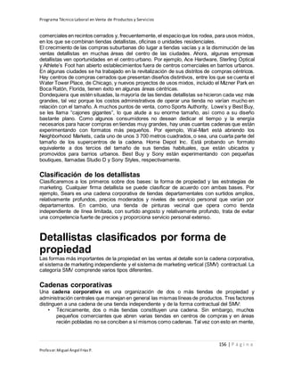 Programa Técnico Laboral en Venta de Productos y Servicios
156 | P á g i n a
Profesor:Miguel Ángel Frías P.
comerciales en recintos cerrados y, frecuentemente, el espacioque los rodea, para usos mixtos,
en los que se combinan tiendas detallistas, oficinas o unidades residenciales.
El crecimiento de las compras suburbanas dio lugar a tiendas vacías y a la disminución de las
ventas detallistas en muchas áreas del centro de las ciudades. Ahora, algunas empresas
detallistas ven oportunidades en el centro urbano. Por ejemplo, Ace Hardware, Sterling Optical
y Athlete’s Foot han abierto establecimientos fuera de centros comerciales en barrios urbanos.
En algunas ciudades se ha trabajado en la revitalización de sus distritos de compras céntricos.
Hay centros de compras cerrados que presentan diseños distintivos, entre los que se cuenta el
Water Tower Place, de Chicago, y nuevos proyectos de usos mixtos, incluido el Mizner Park en
Boca Ratón, Florida, tienen éxito en algunas áreas céntricas.
Dondequiera que estén situadas, la mayoría de las tiendas detallistas se hicieron cada vez más
grandes, tal vez porque los costos administrativos de operar una tienda no varían mucho en
relación con el tamaño. A muchos puntos de venta, como Sports Authority, Lowe’s y Best Buy,
se les llama “cajones gigantes”, lo que alude a su enorme tamaño, así como a su diseño
bastante plano. Como algunos consumidores no desean dedicar el tiempo y la energía
necesarios para hacer compras en tiendas muy grandes, hay unas cuantas cadenas que están
experimentando con formatos más pequeños. Por ejemplo, Wal-Mart está abriendo los
Neighborhood Markets, cada uno de unos 3 700 metros cuadrados, o sea, una cuarta parte del
tamaño de los supercentros de la cadena. Home Depot Inc. Está probando un formato
equivalente a dos tercios del tamaño de sus tiendas habituales, que están ubicados y
promovidos para barrios urbanos. Best Buy y Sony están experimentando con pequeñas
boutiques, llamadas Studio D y Sony Styles, respectivamente.
Clasificación de los detallistas
Clasificaremos a los primeros sobre dos bases: la forma de propiedad y las estrategias de
marketing. Cualquier firma detallista se puede clasificar de acuerdo con ambas bases. Por
ejemplo, Sears es una cadena corporativa de tiendas departamentales con surtidos amplios,
relativamente profundos, precios moderados y niveles de servicio personal que varían por
departamentos. En cambio, una tienda de pinturas vecinal que opera como tienda
independiente de línea limitada, con surtido angosto y relativamente profundo, trata de evitar
una competencia fuerte de precios y proporciona servicio personal extenso.
Detallistas clasificados por forma de
propiedad
Las formas más importantes de la propiedad en las ventas al detalle son la cadena corporativa,
el sistema de marketing independiente y el sistema de marketing vertical (SMV) contractual. La
categoría SMV comprende varios tipos diferentes.
Cadenas corporativas
Una cadena corporativa es una organización de dos o más tiendas de propiedad y
administración centrales que manejan en general las mismas líneas de productos. Tres factores
distinguen a una cadena de una tienda independiente y de la forma contractual del SMV:
• Técnicamente, dos o más tiendas constituyen una cadena. Sin embargo, muchos
pequeños comerciantes que abren varias tiendas en centros de compras y en áreas
recién pobladas no se conciben a sí mismos como cadenas. Tal vez con esto en mente,
 