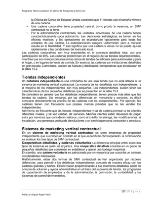 Programa Técnico Laboral en Venta de Productos y Servicios
157 | P á g i n a
Profesor:Miguel Ángel Frías P.
la Oficina del Censo de Estados Unidos considera que 11 tiendas son el tamaño mínimo
de una cadena.
• Una cadena corporativa tiene propiedad central; como pronto lo veremos, un SMV
contractual no la tiene.
• Por la administración centralizada, las unidades individuales de una cadena tienen
característicamente poca autonomía. Las decisiones estratégicas se toman en las
oficinas matrices, y las operaciones se estandarizan típicamente para todas las
unidades de una cadena. La estandarización asegura uniformidad, pero a menudo
resulta en in flexibilidad. Y eso significa que una cadena a veces no se puede ajustar
rápidamente a las condiciones del mercado local.
Las cadenas corporativas son muy importantes en el comercio detallista total, con una
participación de 40%. Las cadenas predominan en el negocio de las tiendas departamentales,
mientras que son menos comunes en los ramos de tiendas de artículos para automóviles y para
el hogar, o en lugares de venta de comida. En esencia, las cadenas son instituciones detallistas
en gran escala. Como tales, poseen las fuerzas y debilidades comparativas que se esbozan en
la tabla 15.2.
Tiendas independientes
Un detallista independiente es una compañía de una sola tienda que no está afiliada a un
sistema de marketing vertical contractual. La mayoría de los detallistas son independientes, y
la mayoría de los independientes son muy pequeños. Los independientes suelen tener las
características de los pequeños detallistas que se presentan en la tabla 15.2.
Se considera en general que los detallistas independientes tienen precios más altos que las
tiendas de cadena. Sin embargo, por las diferencias en mercancía y servicios, es difícil
comparar directamente los precios de las cadenas con los independientes. Por ejemplo, las
cadenas tienen con frecuencia sus propias marcas privadas que no las venden los
independientes.
Asimismo, es frecuente que las tiendas independientes y las de cadena provean a los clientes
diferentes niveles, y tal vez calidad, de servicios. Muchos clientes están deseosos de pagar
extra por servicios que consideran valiosos, como el crédito, la entrega, las modificaciones, la
instalación, una generosa política de devoluciones y un servicio personal conocedor y amistoso.
Sistemas de marketing vertical contractual
En un sistema de marketing vertical contractual se unen empresas de propiedad
independiente que suscriben un contrato en el que especifican cómo operarán. A continuación
se analizan los tres tipos de SMV contractual.
Cooperativas detallistas y cadenas voluntarias La diferencia principal entre estos dos
tipos de sistemas es quién los organiza. Una cooperativa detallista consiste en un grupo de
pequeños detallistas que convienen en establecer y operar una bodega mayorista.
En cambio, una cadena voluntaria es patrocinada por un mayorista que suscribe un contrato
con detallistas interesados.
Históricamente, estas dos formas de SMV contractual se han organizado por razones
defensivas: para permitir a los detallistas independientes competir de manera eficaz con las
cadenas grandes y fuertes. Esto lo hacen proporcionando a sus miembros detallistas poder de
compra de volumen y ayuda administrativa en el trazo del esquema de tienda, los programas
de capacitación de empleados y de la administración, la promoción, la contabilidad y los
sistemas de control de inventarios.
 