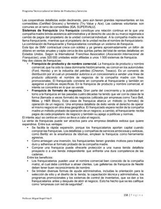 Programa Técnico Laboral en Venta de Productos y Servicios
158 | P á g i n a
Profesor:Miguel Ángel Frías P.
Las cooperativas detallistas están declinando, pero aún tienen grandes representantes en los
comestibles (Certified Grocers) y ferretería (Tru Value y Ace). Las cadenas voluntarias son
comunes en el ramo de comestibles (IGA, SUPERVALU).
Sistemas de franquicia Una franquicia constituye una relación continua en la que una
compañía madre brinda asistencia administrativa y el derecho de uso de su marca registrada a
cambio de pagos del propietario de la unidad comercial individual. A la compañía madre se le
llama franquiciante, mientras que el propietario de la unidad recibe el nombre de franquiciatario.
La combinación de franquiciante y franquiciatarios constituye un sistema de franquicia.
Este tipo de SMV contractual crece con solidez y ya genera aproximadamente un billón de
dólares en ventas anuales y capta cerca de dos quintas partes del total de ventas detallistas en
Estados Unidos. Según la International Franchise Association (Asociación Internacional de
Franquicias), unas 320 000 unidades están afiliadas a unos 1 500 sistemas de franquicia.
Hay dos clases de franquicias:
• Franquicia de producto y de nombre comercial. La franquicia de producto y nombre
comercial, que ha sido la clase dominante históricamente, es común en los automóviles
(Ford, Honda) y en la industria del petróleo (Chevron, Texaco). Es un convenio de
distribución por el cual un proveedor autoriza a un concesionario a vender una línea de
producto utilizando el nombre de negocios de la compañía madre con fines
promocionales. El franquiciado conviene en comprarle al franquiciante y también en
apegarse a políticas específicas. En la franquicia de producto y nombre comercial, el
interés se concentra en lo que se vende.
• Franquicia de formato de negocios. Gran parte del crecimiento y la publicidad en
torno a la franquicia en las pasadas cuatro décadas ha tenido que ver con la clase de la
forma (llamada a veces formato) de negocios (utilizada por empresas como Taco Bell,
Midas y H&R Block). Esta clase de franquicia abarca un método (o formato) de
operación de un negocio. Una empresa detallista de éxito vende el derecho de operar
el mismo negocio en otra área geográfica. El franquiciado espera recibir de la compañía
madre un método probado de operación de un negocio; a cambio, el franquiciante recibe
pagos de cada propietario de negocio y también su apego a políticas y normas.
El interés aquí se centra en cómo se lleva a cabo el negocio.
La venta de franquicias puede ser atractiva para una empresa detallista exitosa que quiere
expandirse. Entre sus ventajas:
• Se facilita la rápida expansión, porque los franquiciatarios aportan capital cuando
compranlas franquicias. Los detallistas y compañías de servicios ambiciosas y exitosas,
como Berlitz en la enseñanza de idiomas, emplean la franquicia como herramienta
agresiva.
• Como arriesgan una inversión, los franquiciantes tienen grandes motivos para trabajar
duro y adherirse al formato probado de la compañía madre.
• Comprar una franquicia puede ofrecerle protección a una nueva tienda detallista
prospecto o a una tienda independiente que enfrenta una dura competencia de las
cadenas.
Entre los beneficios:
• Los franquiciatarios pueden usar el nombre comercial bien conocido de la compañía
matriz, el cual debe contribuir a atraer clientes. Las galleterías de franquicia de Nestlé
deben tener buen reconocimiento de nombre.
• Se brindan diversas formas de ayuda administrativa, incluidas la orientación para la
selección de sitio y el diseño de la tienda, la capacitación técnica y administrativa, los
programas promocionales y los sistemas de control de inventarios, que se dan a los
franquiciatarios antes y después de abrir el negocio. Esto ha hecho que se les califique
como “empresas con red de seguridad”.
 