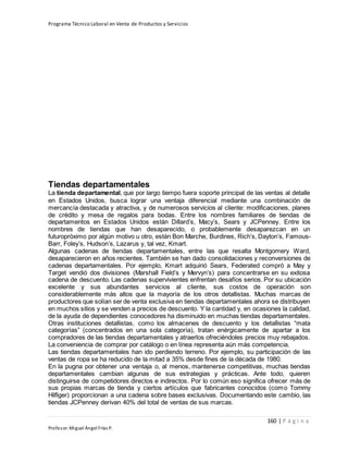 Programa Técnico Laboral en Venta de Productos y Servicios
160 | P á g i n a
Profesor:Miguel Ángel Frías P.
Tiendas departamentales
La tienda departamental, que por largo tiempo fuera soporte principal de las ventas al detalle
en Estados Unidos, busca lograr una ventaja diferencial mediante una combinación de
mercancía destacada y atractiva, y de numerosos servicios al cliente: modificaciones, planes
de crédito y mesa de regalos para bodas. Entre los nombres familiares de tiendas de
departamentos en Estados Unidos están Dillard’s, Macy’s, Sears y JCPenney. Entre los
nombres de tiendas que han desaparecido, o probablemente desaparezcan en un
futuropróximo por algún motivo u otro, están Bon Marche, Burdines, Rich’s, Dayton’s, Famous-
Barr, Foley’s, Hudson’s, Lazarus y, tal vez, Kmart.
Algunas cadenas de tiendas departamentales, entre las que resalta Montgomery Ward,
desaparecieron en años recientes. También se han dado consolidaciones y reconversiones de
cadenas departamentales. Por ejemplo, Kmart adquirió Sears, Federated compró a May y
Target vendió dos divisiones (Marshall Field’s y Mervyn’s) para concentrarse en su exitosa
cadena de descuento. Las cadenas supervivientes enfrentan desafíos serios. Por su ubicación
excelente y sus abundantes servicios al cliente, sus costos de operación son
considerablemente más altos que la mayoría de los otros detallistas. Muchas marcas de
productores que solían ser de venta exclusiva en tiendas departamentales ahora se distribuyen
en muchos sitios y se venden a precios de descuento. Y la cantidad y, en ocasiones la calidad,
de la ayuda de dependientes conocedores ha disminuido en muchas tiendas departamentales.
Otras instituciones detallistas, como los almacenes de descuento y los detallistas “mata
categorías” (concentrados en una sola categoría), tratan enérgicamente de apartar a los
compradores de las tiendas departamentales y atraerlos ofreciéndoles precios muy rebajados.
La conveniencia de comprar por catálogo o en línea representa aún más competencia.
Las tiendas departamentales han ido perdiendo terreno. Por ejemplo, su participación de las
ventas de ropa se ha reducido de la mitad a 35% desde fines de la década de 1980.
En la pugna por obtener una ventaja o, al menos, mantenerse competitivas, muchas tiendas
departamentales cambian algunas de sus estrategias y prácticas. Ante todo, quieren
distinguirse de competidores directos e indirectos. Por lo común eso significa ofrecer más de
sus propias marcas de tienda y ciertos artículos que fabricantes conocidos (como Tommy
Hilfiger) proporcionan a una cadena sobre bases exclusivas. Documentando este cambio, las
tiendas JCPenney derivan 40% del total de ventas de sus marcas.
 