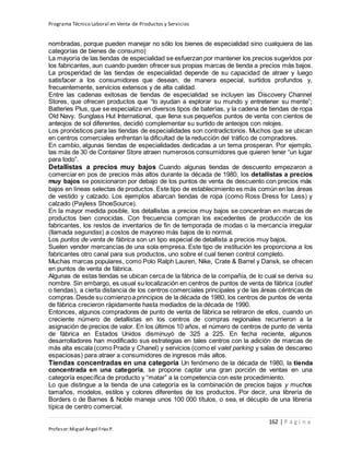 Programa Técnico Laboral en Venta de Productos y Servicios
162 | P á g i n a
Profesor:Miguel Ángel Frías P.
nombradas, porque pueden manejar no sólo los bienes de especialidad sino cualquiera de las
categorías de bienes de consumo)
La mayoría de las tiendas de especialidad se esfuerzan por mantener los precios sugeridos por
los fabricantes, aun cuando pueden ofrecer sus propias marcas de tienda a precios más bajos.
La prosperidad de las tiendas de especialidad depende de su capacidad de atraer y luego
satisfacer a los consumidores que desean, de manera especial, surtidos profundos y,
frecuentemente, servicios extensos y de alta calidad.
Entre las cadenas exitosas de tiendas de especialidad se incluyen las Discovery Channel
Stores, que ofrecen productos que “lo ayudan a explorar su mundo y entretener su mente”;
Batteries Plus, que se especializa en diversos tipos de baterías, y la cadena de tiendas de ropa
Old Navy. Sunglass Hut International, que llena sus pequeños puntos de venta con cientos de
anteojos de sol diferentes, decidió complementar su surtido de anteojos con relojes.
Los pronósticos para las tiendas de especialidades son contradictorios. Muchos que se ubican
en centros comerciales enfrentan la dificultad de la reducción del tráfico de compradores.
En cambio, algunas tiendas de especialidades dedicadas a un tema prosperan. Por ejemplo,
las más de 30 de Container Store atraen numerosos consumidores que quieren tener “un lugar
para todo”.
Detallistas a precios muy bajos Cuando algunas tiendas de descuento empezaron a
comerciar en pos de precios más altos durante la década de 1980, los detallistas a precios
muy bajos se posicionaron por debajo de los puntos de venta de descuento con precios más
bajos en líneas selectas de productos. Este tipo de establecimiento es más común en las áreas
de vestido y calzado. Los ejemplos abarcan tiendas de ropa (como Ross Dress for Less) y
calzado (Payless ShoeSource).
En la mayor medida posible, los detallistas a precios muy bajos se concentran en marcas de
productos bien conocidas. Con frecuencia compran los excedentes de producción de los
fabricantes, los restos de inventarios de fin de temporada de modas o la mercancía irregular
(llamada segundas) a costos de mayoreo más bajos de lo normal.
Los puntos de venta de fábrica son un tipo especial de detallista a precios muy bajos.
Suelen vender mercancías de una sola empresa. Este tipo de institución les proporciona a los
fabricantes otro canal para sus productos, uno sobre el cual tienen control completo.
Muchas marcas populares, como Polo Ralph Lauren, Nike, Crate & Barrel y Dansk, se ofrecen
en puntos de venta de fábrica.
Algunas de estas tiendas se ubican cerca de la fábrica de la compañía, de lo cual se deriva su
nombre. Sin embargo, es usual su localización en centros de puntos de venta de fábrica (outlet
o tiendas), a cierta distancia de los centros comerciales principales y de las áreas céntricas de
compras.Desde su comienzoa principios de la década de 1980, los centros de puntos de venta
de fábrica crecieron rápidamente hasta mediados de la década de 1990.
Entonces, algunos compradores de punto de venta de fábrica se retiraron de ellos, cuando un
creciente número de detallistas en los centros de compras regionales recurrieron a la
asignación de precios de valor. En los últimos 10 años, el número de centros de punto de venta
de fábrica en Estados Unidos disminuyó de 325 a 225. En fecha reciente, algunos
desarrolladores han modificado sus estrategias en tales centros con la adición de marcas de
más alta escala (como Prada y Chanel) y servicios (como el valet parking y salas de descanso
espaciosas) para atraer a consumidores de ingresos más altos.
Tiendas concentradas en una categoría Un fenómeno de la década de 1980, la tienda
concentrada en una categoría, se propone captar una gran porción de ventas en una
categoría específica de producto y “matar” a la competencia con este procedimiento.
Lo que distingue a la tienda de una categoría es la combinación de precios bajos y muchos
tamaños, modelos, estilos y colores diferentes de los productos. Por decir, una librería de
Borders o de Barnes & Noble maneja unos 100 000 títulos, o sea, el décuplo de una librería
típica de centro comercial.
 