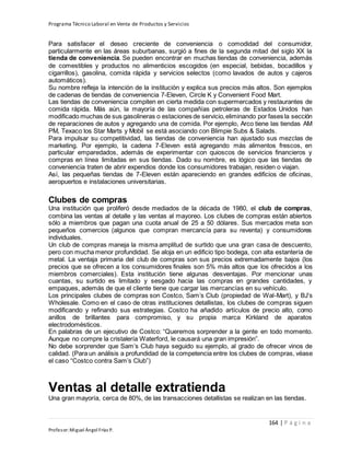 Programa Técnico Laboral en Venta de Productos y Servicios
164 | P á g i n a
Profesor:Miguel Ángel Frías P.
Para satisfacer el deseo creciente de conveniencia o comodidad del consumidor,
particularmente en las áreas suburbanas, surgió a fines de la segunda mitad del siglo XX la
tienda de conveniencia. Se pueden encontrar en muchas tiendas de conveniencia, además
de comestibles y productos no alimenticios escogidos (en especial, bebidas, bocadillos y
cigarrillos), gasolina, comida rápida y servicios selectos (como lavados de autos y cajeros
automáticos).
Su nombre refleja la intención de la institución y explica sus precios más altos. Son ejemplos
de cadenas de tiendas de conveniencia 7-Eleven, Circle K y Convenient Food Mart.
Las tiendas de conveniencia compiten en cierta medida con supermercados y restaurantes de
comida rápida. Más aún, la mayoría de las compañías petroleras de Estados Unidos han
modificado muchas de sus gasolineras o estaciones de servicio,eliminando por fases la sección
de reparaciones de autos y agregando una de comida. Por ejemplo, Arco tiene las tiendas AM
PM, Texaco los Star Marts y Mobil se está asociando con Blimpie Subs & Salads.
Para impulsar su competitividad, las tiendas de conveniencia han ajustado sus mezclas de
marketing. Por ejemplo, la cadena 7-Eleven está agregando más alimentos frescos, en
particular emparedados, además de experimentar con quioscos de servicios financieros y
compras en línea limitadas en sus tiendas. Dado su nombre, es lógico que las tiendas de
conveniencia traten de abrir expendios donde los consumidores trabajan, residen o viajan.
Así, las pequeñas tiendas de 7-Eleven están apareciendo en grandes edificios de oficinas,
aeropuertos e instalaciones universitarias.
Clubes de compras
Una institución que proliferó desde mediados de la década de 1980, el club de compras,
combina las ventas al detalle y las ventas al mayoreo. Los clubes de compras están abiertos
sólo a miembros que pagan una cuota anual de 25 a 50 dólares. Sus mercados meta son
pequeños comercios (algunos que compran mercancía para su reventa) y consumidores
individuales.
Un club de compras maneja la misma amplitud de surtido que una gran casa de descuento,
pero con mucha menor profundidad. Se aloja en un edificio tipo bodega, con alta estantería de
metal. La ventaja primaria del club de compras son sus precios extremadamente bajos (los
precios que se ofrecen a los consumidores finales son 5% más altos que los ofrecidos a los
miembros comerciales). Esta institución tiene algunas desventajas. Por mencionar unas
cuantas, su surtido es limitado y sesgado hacia las compras en grandes cantidades, y
empaques, además de que el cliente tiene que cargar las mercancías en su vehículo.
Los principales clubes de compras son Costco, Sam’s Club (propiedad de Wal-Mart), y BJ’s
Wholesale. Como en el caso de otras instituciones detallistas, los clubes de compras siguen
modificando y refinando sus estrategias. Costco ha añadido artículos de precio alto, como
anillos de brillantes para compromiso, y su propia marca Kirkland de aparatos
electrodomésticos.
En palabras de un ejecutivo de Costco: “Queremos sorprender a la gente en todo momento.
Aunque no compre la cristalería Waterford, le causará una gran impresión”.
No debe sorprender que Sam’s Club haya seguido su ejemplo, al grado de ofrecer vinos de
calidad. (Para un análisis a profundidad de la competencia entre los clubes de compras, véase
el caso “Costco contra Sam’s Club”)
Ventas al detalle extratienda
Una gran mayoría, cerca de 80%, de las transacciones detallistas se realizan en las tiendas.
 