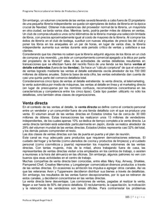 Programa Técnico Laboral en Venta de Productos y Servicios
165 | P á g i n a
Profesor:Miguel Ángel Frías P.
Sin embargo, un volumen creciente de las ventas seestá llevando a cabo fuera de El propietario
de una pequeña librería independiente se queda sin ejemplares de éxitos de librería en la época
crucial de Navidad. Obtener más existencias del proveedor normal de la librería, un mayorista
en otra ciudad, se tarda varios días. Mientras tanto, podría perder miles de dólares en ventas.
Un club de compras situado a unos ocho kilómetros de la librería maneja una selección limitada
de libros, con precios aproximadamente igual al costo de mayoreo de la librería. Al comprar los
éxitos de librería en el club de bodega, sustituir con nuevas etiquetas de precio las del club y
poner los libros en los anaqueles en un par de horas, en lugar de varios días, la librería
independiente aumenta sus ventas durante este periodo crítico de ventas y satisface a sus
clientes.
Considerando que los clientes no saben que la librería adquirió algunos de los libros en un club
de compras y los revendió, ¿es éste un comportamiento comercial apegado a la ética por parte
del propietario de la librería? ellas. A las actividades de ventas detallistas resultantes en
transacciones que se efectúan fuera del recinto físico de una tienda se les llama ventas al
detalle extratiendas (fuera de las tiendas). Se hace un “cálculo conjetural” de que el volumen
de ventas logrado mediante las ventas al detalle extratienda oscila alrededor de los 700 000
millones de dólares anuales. Sobre la base de esta cifra, las ventas extratienda dan cuenta de
casi una quinta parte del comercio detallista total.
Consideraremos cinco tipos de ventas al detalle extratienda: la venta directa, el telemarketing,
la venta automática por medio de máquinas, las ventas al detalle en línea y el marketing directo
(en lugar de preocuparse por los nombres confusos, recomendamos concentrarse en las
características y competencia entre los cinco tipos). Cada tipo pueden utilizarlo no sólo los
detallistas, sino también otras clases de organizaciones.
Venta directa
En el contexto de las ventas al detalle, la venta directa se define como el contacto personal
entre un vendedor y un consumidor fuera de una tienda detallista con el que se produce una
venta. El volumen anual de las ventas directas en Estados Unidos fue de cerca de 30 000
millones de dólares. Estas transacciones las realizaron unos 13 millones de vendedores
independientes, de los cuales apenas 10% se dedica de tiempo completo a la venta directa. La
venta directa también está extendida particularmente en Japón, donde se realiza alrededor de
29% del volumen mundial de las ventas directas. Estados Unidos representa casi 32% del total,
y los demás países comprenden el resto.
Las dos clases de ventas directas son las de puerta en puerta y el plan de reunión.
Este canal es muy adecuado para productos que requieren demostraciones extensas. El
cuidado del hogar y la familia (como utensilios de cocina y productos de limpieza) y el cuidado
personal (como cosméticos y joyería) representan los mayores volúmenes de las ventas
directas. Con tantas mujeres, más de la mitad, ahora trabajando fuera de casa, las
representantes de ventas directas visitan a los empleados en los centros de trabajo, o asisten
a reuniones a la hora del almuerzo en las oficinas. Sin embargo, algunos patrones no ven con
buenos ojos esas actividades en el centro de trabajo.
Muchas compañías de venta directa bien conocidas, entre ellas Mary Kay, Amway, Shaklee,
Pampered Chef, Creative Memories y Longaberger comercializan diversos productos a través
de las ventas directas. En ocasiones su ambición los impulsa a agregar otros canales. Así es
que las veteranas Avon y Tupperware decidieron distribuir sus bienes a través de detallistas.
Sin embargo, los resultados de las ventas fueron decepcionantes, por lo que se retiraron de
estos canales, y decidieron concentrarse en las ventas directas.
La venta directa tiene desventajas. Las comisiones de ventas, pagadas al realizar la venta,
llegan a ser hasta de 50% del precio detallista. El reclutamiento, la capacitación, la motivación
y la retención de los vendedores son tareas difíciles. Para contrarrestar los problemas
 