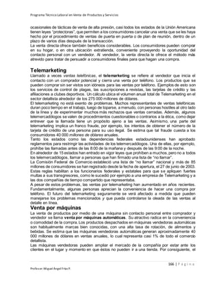 Programa Técnico Laboral en Venta de Productos y Servicios
166 | P á g i n a
Profesor:Miguel Ángel Frías P.
ocasionales de tácticas de venta de alta presión, casi todos los estados de la Unión Americana
tienen leyes “protectoras”, que permiten a los consumidores cancelar una venta que se les haya
hecho por el procedimiento de ventas de puerta en puerta o de plan de reunión, dentro de un
plazo de varios días después de la transacción.
La venta directa ofrece también beneficios considerables. Los consumidores pueden comprar
en su hogar, o en otra ubicación extratienda, conveniente proveyendo la oportunidad del
contacto personal con un vendedor. Al vendedor, la venta directa le ofrece el método más
atrevido para tratar de persuadir a consumidores finales para que hagan una compra.
Telemarketing
Llamado a veces ventas telefónicas, el telemarketing se refiere al vendedor que inicia el
contacto con un comprador potencial y cierra una venta por teléfono. Los productos que se
pueden comprar sin ser vistos son idóneos para las ventas por teléfono. Ejemplos de esto son
los servicios de control de plagas, las suscripciones a revistas, las tarjetas de crédito y las
afiliaciones a clubes deportivos. Un cálculo ubica el volumen anual total de Telemarketing en el
sector detallista alrededor de los 275 000 millones de dólares.
El telemarketing no está exento de problemas. Muchos representantes de ventas telefónicas
duran poco tiempo en el trabajo, luego de toparse, a menudo, con personas hostiles al otro lado
de la línea y de experimentar muchos más rechazos que ventas cerradas. Además, algunos
telemercadólogos se valen de procedimientos cuestionables o contrarios a la ética, como dejar
entrever que la llamada tiene un propósito ajeno a las ventas. Asimismo, una parte del
telemarketing implica un franco fraude, por ejemplo, los intentos de obtener el número de la
tarjeta de crédito de una persona para su uso ilegal. Se estima que tal fraude cuesta a los
consumidores 40 000 millones de dólares anuales.
Tanto los estados como las dependencias federales estadounidenses han aprobado
reglamentos para restringir las actividades de los telemercadólogos. Una de ellas, por ejemplo,
prohíbe las llamadas antes de las 8:00 de la mañana y después de las 9:00 de la noche.
En alrededor de 15 estados han entrado en vigor leyes que prohíben a muchos,pero no a todos
los telemercadólogos, llamar a personas que han firmado una lista de “no llamar”.
La Comisión Federal de Comercio estableció una lista de “no llamar” nacional y más de 85
millones de consumidores se han registrado desde la fecha de apertura, el 27 de junio de 2003.
Estas reglas habilitan a los funcionarios federales y estatales para que se apliquen fuertes
multas a sus transgresores, como le sucedió por ejemplo a una empresa de Telemarketing y a
las dos compañías de tiempo compartido que representaba.
A pesar de estos problemas, las ventas por telemarketing han aumentado en años recientes.
Fundamentalmente, algunas personas aprecian la conveniencia de hacer una compra por
teléfono. El futuro del telemarketing seguramente se verá afectado a medida que pueden
manejarse los problemas mencionados y que pueda controlarse la oleada de las ventas al
detalle en línea.
Venta por máquinas
La venta de productos por medio de una máquina sin contacto personal entre comprador y
vendedor se llama venta por máquinas automáticas. Su atractivo radica en la conveniencia
o comodidad de la compra. Los productos despachados en máquinas vendedoras automáticas
son habitualmente marcas bien conocidas, con una alta tasa de rotación, de alimentos y
bebidas. Se estima que las máquinas vendedoras automáticas generan aproximadamente 40
000 millones de dólares en ventas anuales, lo cual representa casi 1% de todo el comercio
detallista.
Las máquinas vendedoras pueden ampliar el mercado de la compañía por estar ante los
clientes en el lugar y momento en que éstos no pueden ir a una tienda. Por consiguiente, el
 