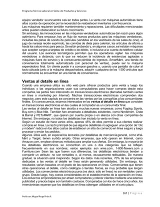 Programa Técnico Laboral en Venta de Productos y Servicios
167 | P á g i n a
Profesor:Miguel Ángel Frías P.
equipo vendedor se encuentra casi en todas partes. La venta con máquinas automáticas tiene
altos costos de operación por la necesidad de reabastecer inventarios con frecuencia.
Las máquinas requieren también mantenimiento y reparaciones. Las dificultades mencionadas
antes pueden obstaculizar su futuro crecimiento.
Sin embargo, las innovaciones en las máquinas vendedoras automáticas dan razón para algún
optimismo. Para empezar, hay un flujo de nuevos productos para las máquinas vendedoras,
incluidas las pistas de sonido de películas (vendidas en los vestíbulos de las salas de cine), el
jugo de naranja recién exprimido, las comidas de dieta para calentar, los artículos de oficina y
hasta los cebos vivos para pesca. Se están probando y, en algunos casos,seinstalan máquinas
que acepten cargos a tarjetas de crédito o de débito, o inclusive a la cuenta de teléfono celular
del usuario. Los avances tecnológicos permiten que los operadores vigilen las máquinas
vendedoras a distancia, con lo que se reducen la incidencia de existencias agotadas o
máquinas fuera de servicio y la consecuente pérdida de ingresos. SmartMart, una tienda de
conveniencia totalmente automatizada (sin personal de ventas), puede ser la máquina
expendedora final. Un cliente puede ir a comprar gasolina y, usando una pantalla de color al
tacto ubicada junto a la máquina despachadora, adquirir cualquiera de los 1 500 artículos que
normalmente se encuentran en una tienda de conveniencia.
Ventas al detalle en línea
Cuando una empresa utiliza su sitio web para ofrecer productos para venta y luego los
individuos o las organizaciones usan sus computadoras para hacer compras desde esta
compañía, las partes han intervenido en transacciones electrónicas (llamadas también ventas
en línea o marketing por Internet). Muchas transacciones electrónicas comprenden dos
negocios, pero este capítulo se concentra en las ventas por las compañías a los consumidores
finales. En consecuencia, estamos interesados en las ventas al detalle en línea que consisten
en transacciones electrónicas en las cuales el comprador es un consumidor final.
Las ventas al detalle en línea han atraído a muchas nuevas empresas, como Fogdog Sports,
Buy.com y Blue Nile. También han arrastrado a detallistas existentes, como Nordstrom, Crate
& Barrel y PETsMART, que operan por cuenta propia o en alianza con otras compañías de
Internet. Sin embargo, no todos los detallistas han iniciado la venta en línea.
Según un estudio de hace varios años, apenas 45% de ellos permite a sus clientes realizar
compras en línea. La razón principal de que algunos detallistas no agreguen una opción de “clic
y módem” radica en los altos costos de establecer un sitio de comercio en línea seguro y luego
procesar y enviar los pedidos.
Algunos sitios web, en especial los lanzados por detallistas de mercancía general, como Wal-
Mart y Target, tienen surtido amplio. Otras empresas, que sólo operan en Internet, como
Amazon.com, emplean diversos métodos para ampliar sus ofertas. Sin embargo, la mayoría de
los detallistas electrónicos se concentran en una o dos categorías que se reflejan
frecuentemente en sus nombres; varios ejemplos son wine.com, 1-800-flowers.com y
Furniture.com Sean las que fueren sus diferencias, los detallistas electrónicos tienden a
compartir un atributo: no son rentables o, al menos, escasamente redituables. De manera
gradual, la situación está mejorando. Según los datos más recientes, 70% de las empresas
dedicadas a las ventas al detalle en línea están generando utilidades. Sin embargo, los
resultados varían basados en el grado de las operaciones en línea. Comerciantes que tienen
otras operaciones al detalle, como catálogos o tiendas físicas, es muy probable que tengan
utilidades. Los comerciantes electrónicos puros (es decir, sólo en línea) no son rentables como
grupo. Desde luego, hay costos considerables en el establecimiento de la operación en línea.
Los esfuerzos emprendedores por atraer compradores y retener clientes mediante una extensa
publicidad y precios bajos son también costosos. Comparados con los de hace cinco años, los
inversionistas esperan que los detallistas en línea obtengan utilidades en el corto plazo.
 