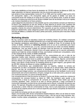 Programa Técnico Laboral en Venta de Productos y Servicios
168 | P á g i n a
Profesor:Miguel Ángel Frías P.
Las ventas detallistas en línea fueron de alrededor de 170 000 millones de dólares en 2005; los
viajes adquiridos vía Internet representan más de una tercera parte del total.
Las ventas en línea representaban menos de 1% en 1999, pero han subido a algún punto entre
3% (excluyendo viajes) y 5% (incluyendo viajes) de los gastos al detalle. Las tasas de
crecimiento anual han estado en el rango de 20 a 50% en los últimos años. A pesar de varios
desafíos, se espera que esta forma de ventas al detalle fuera de las tiendas crezca con rapidez
y de manera importante en el futuro próximo.
¿Qué categorías de productos es más probable que los consumidores compren por Internet en
el futuro? Las categorías en que las ventas en línea abarcan la porción más cuantiosa del
comerciodetallista son los libros, músicay videos, hardware y software de computadora, viajes,
juguetes y bienes de consumo electrónicos. Por supuesto, ya que los cambios en Internet se
producen rápidamente, estas categorías pueden verse superadas pronto por otras, tal vez por
artículos de belleza y cuidados de la salud, partes para autos, productos para mascotas o hasta
comestibles.
Marketing directo
No hay consenso sobre la naturaleza exacta del marketing directo. En realidad comprende
todos los tipos de ventas al detalle extratienda que no sean las ventas directas, el telemarketing,
las máquinas vendedoras automáticas y las ventas al detalle en línea. En el contexto de las
ventas al detalle, definimos el marketing directo como el uso de la publicidad para hacer
contacto con consumidores que, a su vez, compran productos sin visitar una tienda detallista.
(Advertencia: ¡hay que tener cuidado de distinguir entre los términos de marketing directo,
ventas directas y distribución directa!) Como se puede apreciar por la sección precedente,
optamos por tratar las ventas al detalle en línea, que implican contacto por computadora, como
un tipo especial de las ventas al detalle extratienda.
Los mercadólogos directos hacen contacto con los consumidores por uno o más de los
siguientes medios: radio, televisión, periódicos, revistas, catálogos y envíos postales (correo
directo). Los consumidores hacen su pedido por teléfono o por correo. Algunos comerciantes
directos ofrecen una amplia variedad de líneas de productos; otros manejan sólo una o dos
líneas, como libros o frutas frescas. El marketing directo es un gran negocio, ¡que genera más
de 200 000 millones de dólares en ventas detallistas anuales!
Muchos consumidores, que probablemente sean la mayoría, realizan la compra por
comparación, es decir, la búsqueda del precio más bajo de un artículo dado. Hasta antes de
Internet, ese tipo de comparación requería la búsqueda de tienda en tienda o llamadas
telefónicas para indagar precios. Las comparaciones de precios se han facilitado mucho con el
advenimiento del comercioelectrónico. Empero, navegar de un sitio web a otro y ubicar en cada
uno el artículo buscado y su precio se llevaba tiempo.
Las comparaciones en línea de precios se hicieron mucho más fáciles cuando los motores de
comparación de compras hicieron su debut en 1995. Se inventaron para ayudar a los
consumidores a hacer la comparación de compras en Internet. Estos robots que hacen
compras, apodados “bots”, buscan en la web un artículo particular y luego suministran al
consumidor interesado una lista de los comerciantes que lo ofrecen, incluyendo los precios que
cobran. Por ejemplo, Shopzilla.com permite examinar en cuestión de segundos varios millones
de productos y varios miles de comerciantes en línea, tras lo cual proporciona al comprador
una lista de los mejores precios de un artículo específico que ofrecen compañías de Internet de
buena reputación.
Los robots de compras son de uso cada vez mayor.
Según una encuesta, 85% de los compradores estadounidenses utiliza uno de éstos al menos
durante una parte del tiempo de sus compras en línea, y 8% los usa en todo momento. Hoy,
existen muchos robots competidores, como PriceGrabber.com, mySimon, PriceScan. com y
 