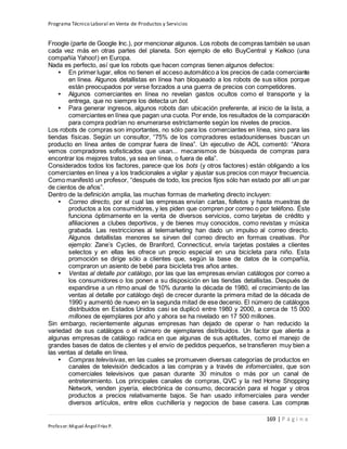 Programa Técnico Laboral en Venta de Productos y Servicios
169 | P á g i n a
Profesor:Miguel Ángel Frías P.
Froogle (parte de Google Inc.), por mencionar algunos. Los robots de compras también se usan
cada vez más en otras partes del planeta. Son ejemplo de ello BuyCentral y Kelkoo (una
compañía Yahoo!) en Europa.
Nada es perfecto, así que los robots que hacen compras tienen algunos defectos:
• En primer lugar, ellos no tienen el acceso automático a los precios de cada comerciante
en línea. Algunos detallistas en línea han bloqueado a los robots de sus sitios porque
están preocupados por verse forzados a una guerra de precios con competidores.
• Algunos comerciantes en línea no revelan gastos ocultos como el transporte y la
entrega, que no siempre los detecta un bot.
• Para generar ingresos, algunos robots dan ubicación preferente, al inicio de la lista, a
comerciantes en línea que pagan una cuota. Por ende, los resultados de la comparación
para compra podrían no enumerarse estrictamente según los niveles de precios.
Los robots de compras son importantes, no sólo para los comerciantes en línea, sino para las
tiendas físicas. Según un consultor, “75% de los compradores estadounidenses buscan un
producto en línea antes de comprar fuera de línea”. Un ejecutivo de AOL comentó: “Ahora
vemos compradores sofisticados que usan... mecanismos de búsqueda de compras para
encontrar los mejores tratos, ya sea en línea, o fuera de ella”.
Considerados todos los factores, parece que los bots (y otros factores) están obligando a los
comerciantes en línea y a los tradicionales a vigilar y ajustar sus precios con mayor frecuencia.
Como manifestó un profesor, “después de todo, los precios fijos sólo han estado por allí un par
de cientos de años”.
Dentro de la definición amplia, las muchas formas de marketing directo incluyen:
• Correo directo, por el cual las empresas envían cartas, folletos y hasta muestras de
productos a los consumidores, y les piden que compren por correo o por teléfono. Éste
funciona óptimamente en la venta de diversos servicios, como tarjetas de crédito y
afiliaciones a clubes deportivos, y de bienes muy conocidos, como revistas y música
grabada. Las restricciones al telemarketing han dado un impulso al correo directo.
Algunos detallistas menores se sirven del correo directo en formas creativas. Por
ejemplo: Zane’s Cycles, de Branford, Connecticut, envía tarjetas postales a clientes
selectos y en ellas les ofrece un precio especial en una bicicleta para niño. Esta
promoción se dirige sólo a clientes que, según la base de datos de la compañía,
compraron un asiento de bebé para bicicleta tres años antes.
• Ventas al detalle por catálogo, por las que las empresas envían catálogos por correo a
los consumidores o los ponen a su disposición en las tiendas detallistas. Después de
expandirse a un ritmo anual de 10% durante la década de 1980, el crecimiento de las
ventas al detalle por catálogo dejó de crecer durante la primera mitad de la década de
1990 y aumentó de nuevo en la segunda mitad de ese decenio. El número de catálogos
distribuidos en Estados Unidos casi se duplicó entre 1980 y 2000, a cerca de 15 000
millones de ejemplares por año y ahora se ha nivelado en 17 500 millones.
Sin embargo, recientemente algunas empresas han dejado de operar o han reducido la
variedad de sus catálogos o el número de ejemplares distribuidos. Un factor que alienta a
algunas empresas de catálogo radica en que algunas de sus aptitudes, como el manejo de
grandes bases de datos de clientes y el envío de pedidos pequeños, se transfieren muy bien a
las ventas al detalle en línea.
• Compras televisivas, en las cuales se promueven diversas categorías de productos en
canales de televisión dedicados a las compras y a través de infomerciales, que son
comerciales televisivos que pasan durante 30 minutos o más por un canal de
entretenimiento. Los principales canales de compras, QVC y la red Home Shopping
Network, venden joyería, electrónica de consumo, decoración para el hogar y otros
productos a precios relativamente bajos. Se han usado infomerciales para vender
diversos artículos, entre ellos cuchillería y negocios de base casera. Las compras
 