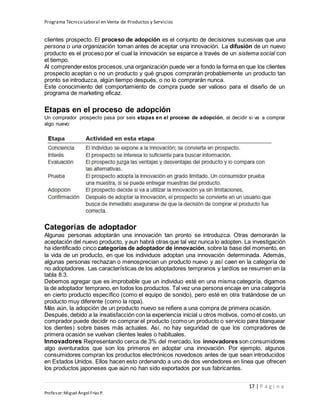 Programa Técnico Laboral en Venta de Productos y Servicios
17 | P á g i n a
Profesor:Miguel Ángel Frías P.
clientes prospecto. El proceso de adopción es el conjunto de decisiones sucesivas que una
persona o una organización toman antes de aceptar una innovación. La difusión de un nuevo
producto es el proceso por el cual la innovación se esparce a través de un sistema social con
el tiempo.
Al comprenderestos procesos,una organización puede ver a fondo la forma en que los clientes
prospecto aceptan o no un producto y qué grupos comprarán probablemente un producto tan
pronto se introduzca, algún tiempo después, o no lo comprarán nunca.
Este conocimiento del comportamiento de compra puede ser valioso para el diseño de un
programa de marketing eficaz.
Etapas en el proceso de adopción
Un comprador prospecto pasa por seis etapas en el proceso de adopción, al decidir si va a comprar
algo nuevo:
Categorías de adoptador
Algunas personas adoptarán una innovación tan pronto se introduzca. Otras demorarán la
aceptación del nuevo producto, y aun habrá otras que tal vez nunca lo adopten. La investigación
ha identificado cinco categorías de adoptador de innovación, sobre la base del momento, en
la vida de un producto, en que los individuos adoptan una innovación determinada. Además,
algunas personas rechazan o menosprecian un producto nuevo y así caen en la categoría de
no adoptadores. Las características de los adoptadores tempranos y tardíos se resumen en la
tabla 8.3.
Debemos agregar que es improbable que un individuo esté en una misma categoría, digamos
la de adoptador temprano, en todos los productos. Tal vez una persona encaje en una categoría
en cierto producto específico (como el equipo de sonido), pero esté en otra tratándose de un
producto muy diferente (como la ropa).
Más aún, la adopción de un producto nuevo se refiere a una compra de primera ocasión.
Después, debido a la insatisfacción con la experiencia inicial u otros motivos, como el costo, un
comprador puede decidir no comprar el producto (como un producto o servicio para blanquear
los dientes) sobre bases más actuales. Así, no hay seguridad de que los compradores de
primera ocasión se vuelvan clientes leales o habituales.
Innovadores Representando cerca de 3% del mercado, los innovadores son consumidores
algo aventurados que son los primeros en adoptar una innovación. Por ejemplo, algunos
consumidores compran los productos electrónicos novedosos antes de que sean introducidos
en Estados Unidos. Ellos hacen esto ordenando a uno de dos vendedores en línea que ofrecen
los productos japoneses que aún no han sido exportados por sus fabricantes.
 