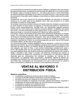 Programa Técnico Laboral en Venta de Productos y Servicios
171 | P á g i n a
Profesor:Miguel Ángel Frías P.
Los comerciantes con tiendas físicas están enviando catálogos y agregando sitios web capaces
de realizar transacciones.La presencia en Internet puede ser valiosa aun sino se hace la venta.
Por ejemplo, según un estudio de Gartner Inc., una visita al sitio web de J. Crew incrementaba
de manera importante la posibilidad de una visita a una tienda física de J. Crew. De igual modo,
las empresas en línea están usando catálogos y hasta ventas por teléfono además de sus sitios
de Internet.
Considerando que la gran mayoría de las empresas detallistas son diminutas, la respuesta
simple es no. La mayor parte de los detallistas tienen éxito para prosperar en su propia
comunidad, sin pensar en el éxito global.
Sin embargo, numerosas empresas conbase en Estados Unidos han ampliado sus operaciones
de venta al público en otros países. Por ejemplo, el mercado más grande de Tupperware es
Europa. Quizá sorprendentemente, Wal-Mart tiene una relativamente pequeña presencia
internacional (en nueve países) pero magníficos proyectos globales. El detallista más grande
del mundo y muchos comerciantes de otros países tienen un gran interés en China, que se
espera que tenga un mercado al menudeo de 2.5 billones de dólares para 2010.
A la inversa, muchos comerciantes de otros sitios tienen operaciones significativas en Estados
Unidos. Por mencionar dos ejemplos, Ahold, una empresa holandesa, posee varias cadenas
de tiendas de comestibles americanas (incluyendo, Giant, Stop & Shop) e IKEA, una empresa
sueca, tiene proyectos ambiciosos para ampliar sus tiendas de muebles en este país. Y la
propietaria mayoritaria de 7-Eleven es una empresa japonesa que tiene más de 5 000 tiendas
en Estados Unidos y 22 000 más en otros países.
Los comerciantes pueden ampliarse geográficamente sin abandonar su base en el comercio
electrónico por Internet. Así, como los detallistas consideran cómo competir con eficacia contra
otros tipos de venta al público, por ejemplo, tiendas de departamento contra tiendas de una
sola categoría, qué hacer en línea, y qué cambios institucionales probablemente vayan a
ocurrir, ellos también tienen que ser conscientes de los desafíos globales y las oportunidades.
Las casas detallistas tienen que identificar tendencias significativas que afectan a las ventas al
detalle y responder a ellas. Según un estudio, seis tendencias importantes (por ejemplo, el
número creciente de hogares de composición no convencional y la información adicional
disponible para los compradores) han cambiado la naturaleza del mercado de los
consumidores. Los detallistas deben reconocerlas y entenderlas, además de adaptar sus
estrategias para satisfacer a los compradores. En particular, las compañías detallistas tendrán
que brindar valor considerable a los consumidores, en lo cual no sólo se toma en cuenta el
precio, sino también la calidad de los productos y de la experiencia de compra.
VENTAS AL MAYOREO Y
DISTRIBUCIÓN FÍSICA.
Objetivos específicos:
• La naturaleza y justificación económica de las ventas al mayoreo.
• La función de los intermediarios mayoristas en el proceso de distribución.
• Las diferencias entre tres categorías de intermediarios mayoristas.
• Los tipos principales de mayoristas comerciales, agentes intermediarios mayoristas e
instalaciones de ventas de fabricantes, así como los servicios que prestan.
• La naturaleza y propósito de la distribución física.
• El enfoque por sistemas de la distribución física.
• La forma en que la distribución física puede reforzar un programa de marketing y reducir
sus costos.
 