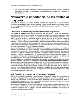 Programa Técnico Laboral en Venta de Productos y Servicios
172 | P á g i n a
Profesor:Miguel Ángel Frías P.
• Los cinco subsistemas dentro de la distribución: procesamiento de pedidos, control de
inventarios, ubicación de inventarios y almacenamiento, manejo de materiales y
transportación.
Naturaleza e importancia de las ventas al
mayoreo
Las ventas al mayoreo y las ventas al detalle permiten que lo producido se compre para su
consumo. Ya sabemos que las ventas detallistas implican ventas a los consumidores finales
para su uso personal. Ahora veremos cuál es la función de las ventas mayoristas en el sistema
de marketing.
Las ventas al mayoreo y los intermediarios mayoristas
Las ventas al mayoreo (o comercio mayorista) son las ventas, y todas las actividades
relacionadas directamente con éstas, de bienes y servicios a empresas de negocios y otras
organizaciones para 1) reventa, 2) uso en la producción de otros bienes y servicios o 3) la
operación de una organización. Cuando una compañía de negocios vende camisas y blusas a
una tienda de ropa que intenta revenderlas a consumidores finales, éstas son ventas al
mayoreo. Cuando un molino le vende harina a una gran panadería para la elaboración de pan
y repostería, esto también es una transacción de mayoreo. Asimismo, cuando una compañía le
vende uniformes a otra organización para que los empleados de ésta los usen en el desempeño
de sus labores, de igual forma es una venta mayorista.
Las ventas hechas de un fabricante a otro son transacciones mayoristas, y el productor
vendedor está haciendo una venta al mayoreo. De modo semejante, una tienda de descuento
está haciendo una venta al mayoreo cuando le vende calculadoras y artículos de oficina a una
empresa de negocios. De tal suerte, las ventas al mayoreo incluyen las ventas de cualquier
empresa a cualquier cliente excepto a un consumidor final que compre para uso personal, no
de negocios. Desde esta perspectiva, todas las ventas son de mayoreo o al detalle, se
distinguen sólo por el uso que el comprador pretende darle al bien o servicio.
En este capítulo nos concentraremos en las empresas que se ocupan primordialmente de las
ventas al mayoreo. A este tipo de compañía se le llama intermediario de ventas al mayoreo.
No nos ocuparemos de los detallistas que participan en transacciones de mayoreo ocasionales,
ni de fabricantes y granjeros, porque éstos se dedican principalmente a la producción,
solamente veremos las ventas mayoristas. Téngase en cuenta, entonces, que las ventas al
mayoreo son una actividad de negocios que pueden realizarla diversos tipos de empresas,
mientras que un intermediario de ventas al mayoreo es una institución de negocios que se
concentra en las ventas mayoristas.
Justificación económica de las ventas al mayoreo
Muchos fabricantes son pequeños y especializados. No tienen el capital para mantener una
fuerza de ventas para hacer contacto con los muchos detallistas o usuarios finales que son (o
podrían ser) sus clientes. Incluso en el caso de los fabricantes con capital suficiente, algunos
productos o líneas generan un volumen de ventas tan pequeño que no sería eficiente en costo
establecer una fuerza de ventas para venderlos.
Al otro extremo del canal de distribución, la mayoría de los detallistas y usuarios finales compran
en pequeñas cantidades y tienen conocimientos limitados del mercado y las fuentes de
suministro. Debido a esto, a menudo hay una brecha entre el vendedor (productor) y el
comprador (detallista o usuario final).
 