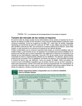 Programa Técnico Laboral en Venta de Productos y Servicios
174 | P á g i n a
Profesor:Miguel Ángel Frías P.
FIGURA 16.1, La economía de las transacciones en las ventas al mayoreo.
Tamaño del mercado de las ventas al mayoreo
El volumen total de ventas anuales de los intermediarios de las ventas al mayoreo fue de 4.4
billones de dólares en 2002 (el año del último censo nacional estadounidense publicado sobre
comercio mayorista). Como se muestra en la tabla 16.1, este nivel de ventas mayoristas
representa un incremento de sólo 8% sobre las de 1997, lo que refleja una economía lenta,
pero de 850% sobre las de 1967. Aun tomando en cuenta los efectos de la inflación, estas cifras
revelan un gran aumento en el comercio al mayoreo en las últimas décadas.
Pudiera sorprenderle que el comercio mayorista total excede al comercio detallista total por
amplio margen. ¿Cómo puede ser así, en especial si se considera que el precio detallista de un
producto es más alto que su precio mayorista? Una explicación la tenemos al considerar a los
clientes de los intermediarios mayoristas. Cerca de 75% de las ventas de los intermediarios
mayoristas se hacen a organizaciones distintas de los detallistas. Por ejemplo, algunos de los
productos que se venden a los no detallistas son bienes de negocios (como grandes imprentas
o mineral de hierro) que, por definición, nunca se venden al detalle. Otros son bienes de
consumo (como comestibles o juguetes) que se venden más de una vez al nivel mayorista, y
todas esas operaciones cuentan como parte del comercio mayorista total. Por consiguiente, el
comercio mayorista total es mayor que el comercio detallista total porque abarca ventas de
bienes de negocios y ventas sucesivas de bienes de consumo al nivel mayorista.
 