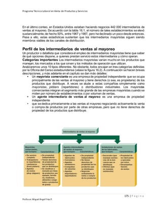 Programa Técnico Laboral en Venta de Productos y Servicios
175 | P á g i n a
Profesor:Miguel Ángel Frías P.
En el último conteo, en Estados Unidos estaban haciendo negocios 442 000 intermediarios de
ventas al mayoreo. De acuerdo con la tabla 16.1, el número de tales establecimientos se elevó
sustancialmente,de hecho 50%, entre 1967 y 1987, pero ha declinado un poco desde entonces.
Pese a ello, estas estadísticas sustentan que los intermediarios mayoristas siguen siendo
miembros viables de los canales de distribución.
Perfil de los intermediarios de ventas al mayoreo
Un productor o detallista que considera el empleo de intermediarios mayoristas tiene que saber
de qué opciones dispone, a quienes prestan servicio estos intermediarios y cómo operan.
Categorías importantes Los intermediarios mayoristas varían mucho en los productos que
manejan, los mercados a los que sirven y los métodos de operación que utilizan.
Analizaremos unos 10 tipos diferentes. No obstante, todos encajan en tres categorías definidas
por la Oficina del Censo estadounidense (véase la figura 16.2). A continuación se hacen breves
descripciones, y más adelante en el capítulo se dan más detalles:
• Un mayorista comerciante es una empresa de propiedad independiente que se ocupa
principalmente de las ventas al mayoreo y tiene derechos (o sea, es propietaria) de los
productos que distribuye. A veces se alude a estas compañías simplemente como
mayoristas, jobbers (repartidores) o distribuidores industriales. Los mayoristas
comerciantes integran el segmento más grande de las empresas mayoristas cuando se
miden por número de establecimientos o por volumen de ventas.
• Un agente intermediario de ventas al mayoreo es una empresa de propiedad
independiente
• que se dedica primariamente a las ventas al mayoreo negociando activamente la venta
o compra de productos por parte de otras empresas, pero que no tiene derechos de
propiedad de los productos que distribuye.
 