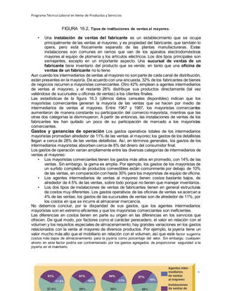 Programa Técnico Laboral en Venta de Productos y Servicios
176 | P á g i n a
Profesor:Miguel Ángel Frías P.
FIGURA 16.2, Tipos de instituciones de ventas al mayoreo.
• Una instalación de ventas del fabricante es un establecimiento que se ocupa
principalmente de las ventas al mayoreo, y es propiedad del fabricante, que también lo
opera, pero está físicamente separado de las plantas manufactureras. Estas
instalaciones son comunes en ramos que van de los aparatos electrodomésticos
mayores al equipo de plomería y los artículos eléctricos. Los dos tipos principales son
semejantes, excepto en un importante aspecto. Una sucursal de ventas de un
fabricante tiene inventario del producto que se vende, en tanto que una oficina de
ventas de un fabricante no lo tiene.
Aun cuando los intermediarios de ventas al mayoreo no son parte de cada canal de distribución,
están presentes en la mayoría. De acuerdo con una encuesta, 32% de los fabricantes de bienes
de negocios recurren a mayoristas comerciantes. Otro 42% emplean a agentes intermediarios
de ventas al mayoreo, y el restante 26% distribuye sus productos directamente (tal vez
valiéndose de sucursales u oficinas de ventas) a los clientes finales.
Las estadísticas de la figura 16.3 (últimos datos censales disponibles) indican que los
mayoristas comerciantes generan la mayoría de las ventas que se hacen por medio de
intermediarios de ventas al mayoreo. Entre 1967 y 1987, los mayoristas comerciantes
aumentaron de manera constante su participación del comercio mayorista, mientras que las
otras dos categorías la disminuyeron. A partir de entonces, las instalaciones de ventas de los
fabricantes les han quitado un poco de su participación de mercado a los mayoristas
comerciantes.
Gastos y ganancias de operación Los gastos operativos totales de los intermediarios
mayoristas promedian alrededor de 11% de las ventas al mayoreo; los gastos de los detallistas
llegan a cerca de 28% de las ventas detallistas. Así, en términos generales, los gastos de los
intermediarios mayoristas absorben cerca de 8% del dinero del consumidor final.
Los gastos de operación varían ampliamente entre las diversas categorías de intermediarios de
ventas al mayoreo:
• Los mayoristas comerciantes tienen los gastos más altos en promedio, con 14% de las
ventas. Sin embargo, la gama es amplia. Por ejemplo, los gastos de los mayoristas de
un surtido completo de productos comestibles están comúnmente por debajo de 10%
de las ventas, en comparación con hasta 30% para los mayoristas de equipo de oficina.
• Los agentes intermediarios de ventas al mayoreo tienen costos bastante bajos, de
alrededor de 4.5% de las ventas, sobre todo porque no tienen que manejar inventarios.
• Los dos tipos de instalaciones de ventas de fabricantes tienen en general estructuras
de costos muy diferentes. Los gastos operativos de las oficinas de ventas se acercan a
4% de las ventas; los gastos de las sucursales de ventas son de alrededor de 11%, por
los costos en que se incurre al almacenar mercancía.
No debemos concluir, por la disparidad de sus gastos, que los agentes intermediarios
mayoristas son en extremo eficientes y que los mayoristas comerciantes son ineficientes.
Las diferencias en costos tienen en parte su origen en las diferencias en los servicios que
ofrecen. De igual modo, por factores como el carácter perecedero, el valor en relación con el
volumen y los requisitos especiales de almacenamiento, hay grandes variaciones en los gastos
relacionados con la venta al mayoreo de diversos productos. Por ejemplo, la joyería tiene un
valor mucho más alto que el mobiliario en relación con el volumen, así que este factor sugeriría
costos más bajos de almacenamiento para la joyería como porcentaje del valor. Sin embargo, cualquier
ahorro en este factor podría ser contrarrestado por los gastos agregados de proporcionar seguridad a la
joyería en el inventario.
 