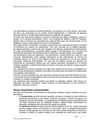 Programa Técnico Laboral en Venta de Productos y Servicios
178 | P á g i n a
Profesor:Miguel Ángel Frías P.
Los fabricantes de diversas industrias distribuyen sus productos en forma directa, eliminando
con ello a los mayoristas en sus canales. Amana Refrigeration, un fabricante de aparatos
electrodomésticos, decidió tratar directamente con detallistas de aparatos.
Es obvio que esta acción disgustó a muchos mayoristas que habían manejado la línea de
Amana. En la escena internacional, DTAC, una compañía de telefonía móvil de Tailandia,
decidió reducir el número de mayoristas que usaba en 80% para comunicarse mejor con los
detallistas y ganar mayor lealtad a la marca a nivel detallista.
Para seguir siendo competitivos e impulsar sus ganancias, los mayoristas de servicio completo
se esfuerzan por mejorar sus operaciones. Tres vías comunes son la calidad mejorada,
tecnología avanzada y servicios de valor agregado. Por ejemplo, actualmente los distribuidores
de chips semiconductores y productos afines ayudan a los fabricantes con una parte del
ensamble de productos, administración de los inventarios y entrega rápida de los pedidos.
Las asociaciones entre los mayoristas y los productores o consumidores son cada vez más
comunes. Normalmente, estos arreglos representan el tipo administrado de sistema de
marketing vertical. Por citar un caso, Nabisco integró una sociedad con uno de sus clientes
principales, Wegmans Food Markets. En lugar de que Nabisco calcule, por ejemplo, las
existencias de cacahuates Planters que una cadena abarrotera necesitará en un periodo
venidero, proveedor y cliente intercambian pronósticos de ventas por Internet y luego acuerdan
un pedido idóneo.
Los mayoristas de servicio completo han salido bien librados de las luchas competitivas con
otras formas de distribución indirecta, entre ellas las instalaciones de ventas de los fabricantes
y los agentes intermediarios.
Como en muchas industrias más, hay una fuerte creencia de que el tamaño importa. Es decir,
un creciente número de distribuidores está convencido de que necesitan ser más grandes para
mantener su ventaja competitiva.
Los mayoristas más pequeños tendrán que decidir si pretenden adquirir otras firmas, ser
adquiridos por ellas o de alguna manera aislarse de esta tendencia, tal vez sirviendo a
pequeños nichos de mercado.
Otros mayoristas comerciantes
Dos tipos de mayoristas comerciantes con operaciones distintas merecen también una breve
descripción:
• Un transportista, también llamado repartidor camionero, maneja una línea limitada de
productos perecederos (como dulces, productos de granja o frituras de papa) y los
entrega en camióna las tiendas. Los trabajadores de reparto proveen productos frescos
con tanta frecuencia que los detallistas pueden comprar bienes perecederos en
pequeñas cantidades para minimizar los riesgos de pérdidas.
• Un agente de envíos, también conocido como empleado de envíos, vende mercancía
para su entrega directa del productor al consumidor, pero no maneja físicamente el
producto. Estos agentes son comunes en sólo unas cuantas categorías de productos,
incluidos el carbón, la madera cortada y los materiales de construcción, que suelen
 