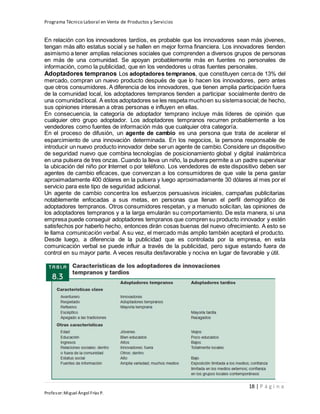 Programa Técnico Laboral en Venta de Productos y Servicios
18 | P á g i n a
Profesor:Miguel Ángel Frías P.
En relación con los innovadores tardíos, es probable que los innovadores sean más jóvenes,
tengan más alto estatus social y se hallen en mejor forma financiera. Los innovadores tienden
asimismo a tener amplias relaciones sociales que comprenden a diversos grupos de personas
en más de una comunidad. Se apoyan probablemente más en fuentes no personales de
información, como la publicidad, que en los vendedores u otras fuentes personales.
Adoptadores tempranos Los adoptadores tempranos, que constituyen cerca de 13% del
mercado, compran un nuevo producto después de que lo hacen los innovadores, pero antes
que otros consumidores. A diferencia de los innovadores, que tienen amplia participación fuera
de la comunidad local, los adoptadores tempranos tienden a participar socialmente dentro de
una comunidadlocal. A estos adoptadores se les respeta muchoen su sistemasocial;de hecho,
sus opiniones interesan a otras personas e influyen en ellas.
En consecuencia, la categoría de adoptador temprano incluye más líderes de opinión que
cualquier otro grupo adoptador. Los adoptadores tempranos recurren probablemente a los
vendedores como fuentes de información más que cualquier otra categoría.
En el proceso de difusión, un agente de cambio es una persona que trata de acelerar el
esparcimiento de una innovación determinada. En los negocios, la persona responsable de
introducir un nuevo producto innovador debe serun agente de cambio.Considere un dispositivo
de seguridad nuevo que combina tecnologías de posicionamiento global y digital inalámbrica
en una pulsera de tres onzas. Cuando la lleva un niño, la pulsera permite a un padre supervisar
la ubicación del niño por Internet o por teléfono. Los vendedores de este dispositivo deben ser
agentes de cambio eficaces, que convenzan a los consumidores de que vale la pena gastar
aproximadamente 400 dólares en la pulsera y luego aproximadamente 30 dólares al mes por el
servicio para este tipo de seguridad adicional.
Un agente de cambio concentra los esfuerzos persuasivos iniciales, campañas publicitarias
notablemente enfocadas a sus metas, en personas que llenan el perfil demográfico de
adoptadores tempranos. Otros consumidores respetan, y a menudo solicitan, las opiniones de
los adoptadores tempranos y a la larga emularán su comportamiento. De esta manera, si una
empresa puede conseguir adoptadores tempranos que compren su producto innovador y estén
satisfechos por haberlo hecho, entonces dirán cosas buenas del nuevo ofrecimiento. A esto se
le llama comunicación verbal. A su vez, el mercado más amplio también aceptará el producto.
Desde luego, a diferencia de la publicidad que es controlada por la empresa, en esta
comunicación verbal se puede influir a través de la publicidad, pero sigue estando fuera de
control en su mayor parte. A veces resulta desfavorable y nociva en lugar de favorable y útil.
 