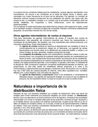 Programa Técnico Laboral en Venta de Productos y Servicios
181 | P á g i n a
Profesor:Miguel Ángel Frías P.
La mayoría de los corredores trabaja para los vendedores, aunque algunos representan a los
compradores. Se recurre a los corredores en la venta de bienes raíces y valores, pero
menudean con mayor frecuencia en el ramo de los alimentos. Por ejemplo, un corredor de
alimentos marinos maneja la producción de una enlatadora de salmón, que opera sólo tres
meses al año. La enlatadora emplea a un corredor que le encuentre compradores entre las
tiendas detallistas, los mayoristas y otras instituciones, como las dependencias
gubernamentales.
Los corredores no están autorizados para determinar los precios; sólo negocian la venta, y está
en el vendedor aceptar o rechazar la oferta del comprador. Reciben comisiones relativamente
pequeñas, en promedio menores de 3.5% de las ventas.
Otros agentes intermediarios de ventas al mayoreo
Tres tipos adicionales de agentes intermediarios de ventas al mayoreo dan cuenta de
participaciones más pequeñas del comercio mayorista que hacen los representantes y
corredores de los fabricantes. No obstante, son muy importantes para ciertos productos y en
mercados específicos. Estos intermediarios son:
• Un agente de ventas sustituye en esencia al departamento de marketing al hacer la
comercialización de la producción íntegra de un fabricante. Los agentes de ventas
desempeñan una función clave en la distribución de productos textiles y carbón y, en
menor medida, de ropa, alimentos, madera y productos de metal.
• Una compañía de subastas ayuda a los compradores y vendedores a llevar a cabo sus
transacciones. Las compañías de subastas tradicionales aportan los subastadores que
hacen la venta, y las instalaciones físicas para exhibir los productos de los vendedores.
Este tipo de empresa subastadora es en extremo importante en las ventas al mayoreo de autos
usados y de ciertos productos agrícolas, como el tabaco, el ganado y las frutas. A mediados de
la década de 1990, empezaron a aparecer compañías subastadoras basadas en Internet, que
proporcionan un sitio web, donde los vendedores ofrecen productos a la venta y los
consumidores y organizaciones buscan gangas o productos raros. De acuerdo con un cálculo,
hoy hay 2 500 sitios de subasta basados en Internet, entre ellos Liquidation.com, DoveBid,
Alibaba.com y otros dirigidos a los mercados de negocios.
• Un agente de importación y exportación reúne a los vendedores y compradores de
diferentes países. Los agentes de exportación trabajan en el país en que se elabora el
producto; los de importación tienen su base en el país en el que se vende el bien.
Naturaleza e importancia de la
distribución física
Después de que una empresa establece sus canales de distribución, tiene que hacer los
arreglos para mover realmente sus productos tangibles por estos canales. La distribución,
término cuyo uso alternamos en forma sinónima con el de logística, consiste en las actividades
relacionadas con mover la cantidad adecuada de los productos correctos al lugar necesario y
en el debido tiempo. De acuerdo con diversas estimaciones, el gasto anual total en la de un
billón de dólares en Estados Unidos; en el mundo, el total es de aproximadamente 2 billones
de dólares. Para una empresa considerada individualmente, el costo de la logística puede
equivaler a 10 o 15% de las ventas.
En su pleno alcance, la distribución para los fabricantes incluye el flujo de materias primas de
sus fuentes de suministro a la línea de producción y el movimiento de bienes terminados del fin
de la línea de producción a las ubicaciones de los usuarios finales. Los intermediarios manejan
 