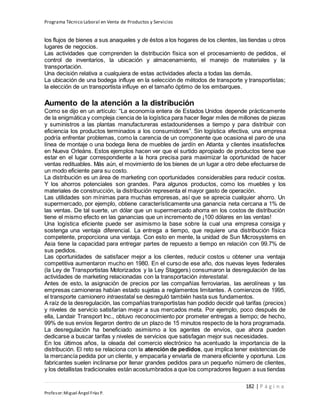 Programa Técnico Laboral en Venta de Productos y Servicios
182 | P á g i n a
Profesor:Miguel Ángel Frías P.
los flujos de bienes a sus anaqueles y de éstos a los hogares de los clientes, las tiendas u otros
lugares de negocios.
Las actividades que comprenden la distribución física son el procesamiento de pedidos, el
control de inventarios, la ubicación y almacenamiento, el manejo de materiales y la
transportación.
Una decisión relativa a cualquiera de estas actividades afecta a todas las demás.
La ubicación de una bodega influye en la selección de métodos de transporte y transportistas;
la elección de un transportista influye en el tamaño óptimo de los embarques.
Aumento de la atención a la distribución
Como se dijo en un artículo: “La economía entera de Estados Unidos depende prácticamente
de la enigmática y compleja ciencia de la logística para hacer llegar miles de millones de piezas
y suministros a las plantas manufactureras estadounidenses a tiempo y para distribuir con
eficiencia los productos terminados a los consumidores”. Sin logística efectiva, una empresa
podría enfrentar problemas, como la carencia de un componente que ocasiona el paro de una
línea de montaje o una bodega llena de muebles de jardín en Atlanta y clientes insatisfechos
en Nueva Orleáns. Estos ejemplos hacen ver que el surtido apropiado de productos tiene que
estar en el lugar correspondiente a la hora precisa para maximizar la oportunidad de hacer
ventas redituables. Más aún, el movimiento de los bienes de un lugar a otro debe efectuarse de
un modo eficiente para su costo.
La distribución es un área de marketing con oportunidades considerables para reducir costos.
Y los ahorros potenciales son grandes. Para algunos productos, como los muebles y los
materiales de construcción, la distribución representa el mayor gasto de operación.
Las utilidades son mínimas para muchas empresas, así que se aprecia cualquier ahorro. Un
supermercado, por ejemplo, obtiene característicamente una ganancia neta cercana a 1% de
las ventas. De tal suerte, un dólar que un supermercado ahorra en los costos de distribución
tiene el mismo efecto en las ganancias que un incremento de ¡100 dólares en las ventas!
Una logística eficiente puede ser asimismo la base sobre la cual una empresa consiga y
sostenga una ventaja diferencial. La entrega a tiempo, que requiere una distribución física
competente, proporciona una ventaja. Con esto en mente, la unidad de Sun Microsystems en
Asia tiene la capacidad para entregar partes de repuesto a tiempo en relación con 99.7% de
sus pedidos.
Las oportunidades de satisfacer mejor a los clientes, reducir costos u obtener una ventaja
competitiva aumentaron mucho en 1980. En el curso de ese año, dos nuevas leyes federales
(la Ley de Transportistas Motorizados y la Ley Staggers) consumaron la desregulación de las
actividades de marketing relacionadas con la transportación interestatal.
Antes de esto, la asignación de precios por las compañías ferroviarias, las aerolíneas y las
empresas camioneras habían estado sujetas a reglamentos limitantes. A comienzos de 1995,
el transporte camionero intraestatal se desreguló también hasta sus fundamentos.
A raíz de la desregulación, las compañías transportistas han podido decidir qué tarifas (precios)
y niveles de servicio satisfarían mejor a sus mercados meta. Por ejemplo, poco después de
ella, Landair Transport Inc., obtuvo reconocimiento por prometer entregas a tiempo; de hecho,
99% de sus envíos llegaron dentro de un plazo de 15 minutos respecto de la hora programada.
La desregulación ha beneficiado asimismo a los agentes de envíos, que ahora pueden
dedicarse a buscar tarifas y niveles de servicios que satisfagan mejor sus necesidades.
En los últimos años, la oleada del comercio electrónico ha acentuado la importancia de la
distribución. El reto se relaciona con la atención de pedidos, que implica tener existencias de
la mercancía pedida por un cliente, y empacarla y enviarla de manera eficiente y oportuna. Los
fabricantes suelen inclinarse por llenar grandes pedidos para un pequeño número de clientes,
y los detallistas tradicionales están acostumbrados a que los compradores lleguen a sus tiendas
 