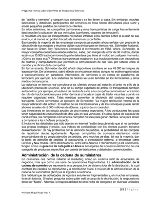 Programa Técnico Laboral en Venta de Productos y Servicios
183 | P á g i n a
Profesor:Miguel Ángel Frías P.
de “ladrillo y cemento” y carguen sus compras y se las lleven a casa. Sin embargo, muchos
fabricantes y detallistas participantes del comercio en línea tienen dificultades para surtir y
enviar pequeños pedidos de numerosos clientes.
En años anteriores, las compañías camioneras y otros transportistas de carga frecuentemente
desconocían la ubicación de sus vehículos (camiones, vagones de ferrocarril).
El resultado era que los transportistas no podían informar a los clientes sobre el estado de sus
envíos, o al menos no podían hacerlo de manera muy confiable.
Eso cambió; la mayoría de las empresas transportistas pueden ahora señalar con precisión la
ubicación de sus equipos y muchos vigilan sus embarques en tiempo real. Schneider National,
con base en Green Bay, Wisconsin, comenzó el movimiento en 1988. Ahora, Schneider, la
mayor compañía camionera estadounidense, sabe, con margen de error de 30 metros, dónde
están sus 15 000 tractocamiones (la parte delantera que tiene el motor) en cualquier momento.
¿Cómo se logra esto? Diversos transportistas equiparon sus tractocamiones con dispositivos
de rastreo y computadoras que permiten la comunicación de dos vías por satélite entre el
camión y la oficina de la compañía.
En fecha reciente, Schneider decidió añadir dispositivos similares en sus 48 000 remolques de
tractocamión. De tal manera, sabrá dónde se encuentran éstos aunque no estén enganchados
a tractocamiones; en paraderos intermedios de camiones o en carros de plataforma de
ferrocarril, por ejemplo. Los sistemas de rastreo se usan también en los ferrocarriles y otros
medios de transporte.
La vigilancia en tiempo real complace a los clientes porque así estarán al tanto no sólo de la
ubicación precisa de un envío, sino de su tiempo esperado de arribo. El transportista también
se beneficia; por ejemplo, el sistema de rastreo le sirve a la compañía camionera en el cambio
de ruta de tractocamiones para evitar demoras y localizar cajas de tráiler vacantes cuando se
requiere capacidad extra. Tales medidas aumentan la eficiencia del costoso equipo de
transporte. Como comentaba un ejecutivo de Schneider: “La mayor retribución vendrá de la
mayor utilización del activo”. El rastreo de los tractocamiones y de los remolques puede rendir
ahorros anuales de 5 000 millones de dólares, a juicio de un consultor.
Las inversiones en tecnología ayudan de otra manera importante. A los conductores les gusta
tener capacidad de comunicación de dos vías en sus vehículos. En esta época de escasez de
conductores, las compañías camioneras compiten no sólo para ganar clientes, sino para atraer
y complacer a los choferes prospecto.
E inclusive los detallistas que sólo operan en Internet “están descubriendo que si no controlan
sus propias bodegas y envíos, sus índices de confiabilidad con los clientes pueden tornarse
desalentadores”. Si hay problemas con la atención de pedidos, la probabilidad de las compras
de repetición decae agudamente. Algunas compañías de comercio electrónico están
encargándose de su propia atención de pedidos, pero muchas de ellas, tal vez la mayoría, dan
la tarea de atención de pedidos al outsourcing, o contratación externa, a empresas como
Lenmar y New Roads. Otros distribuidores, entre ellos Alliance Entertainment y GSI Commerce,
fungen como un gerente de categoría en línea al encargarse del comercio electrónico de una
categoría de productos específica por cuenta de fabricantes y detallistas convencionales.
Administración de la cadena de suministros
En ocasiones nos hemos referido al marketing como un sistema total de actividades de
negocios, más que como una serie de operaciones fragmentadas. La administración de la
cadena de suministros representa una perspectiva de sistema total de la distribución, la cual
combina los canales de distribución y la distribución física. El núcleo de la administración de la
cadena de suministros (ACS) es la logística coordinada.
Era habitual que las actividades de logística estuvieran fragmentadas y, en muchas empresas,
lo están todavía. Si usted pregunta sobre quién está a cargo de la distribución, la respuesta no
debe ser “Nadie”. Además, la responsabilidad de esto no ha de delegarse en diversas unidades
 
