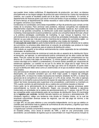 Programa Técnico Laboral en Venta de Productos y Servicios
184 | P á g i n a
Profesor:Miguel Ángel Frías P.
que pueden tener metas conflictivas. El departamento de producción, por decir, se interesa
principalmente en los largos trabajos de producción para minimizar los costos de manufactura
unitarios, aun cuando el resultado pueda ser el de altos costos de inventario. En cambio, el
departamento de finanzas quiere que sea el mínimo de fondos el que se dedique a inventarios.
Al mismo tiempo, el departamento de ventas necesita un vasto surtido de productos disponible
en lugares cercanos a sus clientes.
Condiciones no coordinadas como éstas imposibilitan un flujo de productos que cumpla con las
metas de la empresa. Para aminorar este problema, diversas compañías han establecido
departamentos separados responsables de todas las actividades logísticas. Aun cuando esto
ocurre en las grandes compañías, la distribución suele estar separada del departamento de
marketing. Estaseparación ocasiona problemas cuando una compañía trata de formular y llevar
a la práctica estrategias coordinadas de marketing, lo que incluye la logística. Con la
administración de la cadena de suministros se unifican las actividades individuales de logística.
Internet se usa cada vez más para que los miembros de la cadena de suministros vigilen, en
tiempo real, factores clave, como el estatus de pedidos y los niveles de inventario.
El concepto de costo total es parte fundamental de una administración eficiente de la cadena
de suministros. La empresa debe determinar el conjunto de actividades que produce la mejor
relación entre costos y ganancias para el sistema de distribución entero.
Este método es superior al de enfocar estrictamente los costos separados de las actividades
individuales de distribución.
A veces, una empresa trata de minimizar el costo de sólo un aspecto de la distribución física:
el transporte, por ejemplo. La administración podría contrariarse por los altos costos del flete
aéreo. Pero los costos de este medio de transporte pueden más que compensarse con los
ahorros de 1) costos más bajos de inventarios, 2) menos gastos en seguros e intereses, 3)
costos más bajos en lo relativo a contenedores y 4) menos ventas perdidas por situaciones de
existencias agotadas. La cuestión no es que la vía aérea de carga sea la mejor forma de
transportación; el modo que resultará mejor es algo que varía con la situación. El punto clave
es que la distribución debe verse como un sistema total, en el que se analicen todos los costos
relacionados.
Una administración eficiente de la cadena de suministros puede mejorar diversos aspectos del
desempeño. Un consultor consideró que una ACS mejor puede 1) mejorar las entregas
puntuales 20%, 2) reducir los niveles necesarios de inventario alrededor de 50% y 3) elevar las
ganancias de la compañía en una cantidad igual a 3 a 6% de las ventas. Por citar un ejemplo
específico, la compañía sueca productora de equipo de seguridad automovilística Autoliv, pudo
reducir las horas necesarias para supervisar a los proveedores y administrar su inventario en
75% cuando cambió a la administración de su cadena de suministros basada en Internet.
Como parte de la administración de la cadena de suministros, algunas empresas están
subcontratando su función de distribución. Según una encuesta realizada a ejecutivos
involucrados en actividades de la cadena de aprovisionamiento en 11 países, más de 75% de
las compañías están subcontratando parte de sus tareas de distribución física. El crecimiento
de la logística por contrato, también llamada logística por terceros o abreviadamente 3PL
(thirdparty logistics), refleja una tendencia más amplia en Estados Unidos, en la cual las
empresas subcontratan diversas tareas de negocios, que van del pago de nómina, a las
relaciones públicas.
La sigla 4PL se usa para referirse a una compañía independiente con la que se celebra un
contrato para administrar toda la cadena de suministros de otra empresa, y significa que hace
inclusive más que un proveedor 3PL.
La logística por contrato comprendeal menos un negocio de 80 000 millones de dólares anuales
en Estados Unidos, cinco veces el tamaño de 1994, y está en una pronunciada curva
ascendente. Las actividades de logística que se subcontratan con mayor frecuencia incluyen la
 