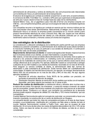 Programa Técnico Laboral en Venta de Productos y Servicios
185 | P á g i n a
Profesor:Miguel Ángel Frías P.
administración de almacenes y centros de distribución, las comunicaciones web relacionadas
con la distribución física y la administración de la transportación.
El alcance de la logística por contrato es evidente al examinar un solo ramo, el automovilístico.
A comienzos de 2000, Ford Motor Co., contrató a UPS para que supervisara el desplazamiento
de vehículos nuevos desde la línea de montaje hasta las salas de los distribuidores.
General Motors Corp., dio un gigantesco paso más allá al formar una empresa conjunta con
CNF Inc., una compañía transportista, para que se encargara de todas las actividades logísticas
de GM.
Las compañías recurren a la logística por contrato en esencia por los mismos motivos por los
que subcontratan otras tareas administrativas. Básicamente, al delegar una o más tareas de
distribución física a un tercero, la empresa puede concentrarse en su función central (como
producir herramientas eléctricas de mano o lencería fina). Más aún, espera ser más efectiva
(indicado por una mayor satisfacción del cliente) y/o más eficiente (indicado por un mayor
rendimiento sobre la inversión y menores costos) en el área de la logística.
Uso estratégico de la distribución
La consideración y utilización estratégicas de la distribución podría permitir que una empresa
fortalezca su posición competitiva. La administración de la distribución acaso afecte también a
la mezcla de marketing de la casa, en particular a sus canales de distribución. A continuación
se describe cada una de estas posibilidades.
Mejoramiento del servicio al cliente Un sistemade logística bien llevado mejora el servicio
que la empresa presta a sus clientes, ya sean intermediarios o usuarios finales.
Más todavía, el nivel del servicio al cliente afecta directamente a la demanda. Esto se aplica en
especial a los productos indiferenciados en marketing (como las sustancias químicas y la
mayoría de los materiales de construcción), en los que un servicio efectivo acaso sea la única
ventaja diferencial de la compañía. Por ejemplo, Batesville Casket se compromete a entregar
cualquiera de sus 300 modelos a sus clientes de funerarias nacionales en no más de 48 horas.
Para asegurar un servicio confiable al cliente, la administración debe fijar normas de
desempeño a cada subsistema de distribución. Estas normas deben ser cuantitativamente
mensurables. El objetivo de Fairchild Semiconductor, por ejemplo, es entregar directamente de
fábrica 95% de sus productos en no más de dos días y 99% en tres días. He aquí algunos
ejemplos hipotéticos:
• Mayorista de artículos deportivos: Surte 99.5% de los pedidos con precisión, sin
aumentar el personal de atención de pedidos.
• Distribuidor industrial: Atiende al menos 85% de los pedidos que recibe con el inventario
disponible, pero tiene rotación de inventario de 12 veces al año.
Reducir los costos de distribución La distribución eficaz y eficiente abre muchas vías a
la reducción de costos. Por ejemplo, los inventarios, y costos de manejo e inversión de capital
que los acompañan, pueden disminuirse mediante una predicción más precisa de la demanda
de diversos bienes. Conforme a un cálculo, una compañía con pronósticos de la demanda
precisos puede esperar márgenes de utilidad 5% más altos y 15% menos inventarios que sus
competidores.
Cuando National Semiconductor aplicó el concepto de costo total, se comprometió a hacer una
inversión importante, la construcción de un centro de distribución en Singapur.
La compañía decidió que todos los chips de computadora armados en el este de Asia fueran
enviados a sus instalaciones, clasificados ahí y enviados por flete aéreo a clientes de todo el
mundo. National Semiconductor contrató a FedEx Corp., para que se ocupara de esta
distribución. En el curso de dos años, los costos de logística descendieron de 2.6 a 1.9% de las
ventas. Sobre una base de ventas de unos 2 mil millones de dólares, se trata de un ahorro
considerable.
 