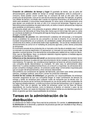 Programa Técnico Laboral en Venta de Productos y Servicios
186 | P á g i n a
Profesor:Miguel Ángel Frías P.
Creación de utilidades de tiempo y lugar El guardado de bienes, que es parte del
almacenamiento, genera utilidad de tiempo al corregir desequilibrios entre la producción y
consumo. Éstos pueden ocurrir cuando hay un consumo de todo el año pero sólo una
producción de temporada, como en el caso de los productos agrícolas. Por ejemplo, se genera
una utilidad de tiempo y se añade valor cuando se cosechan manzanas y se almacenan en el
otoño para venderlas y consumirlas meses después. En otros casos, el almacenamiento sirve
para ajustar una producción de todo un año a un consumo de temporada. Digamos que un
fabricante produce podadoras de pasto todo el año; en otoño e invierno almacena las máquinas
para venderlas en primavera y verano.
El transporte añade valor a los productos al generar utilidad de lugar. Un traje fino colgado en
los percheros del fabricante en Hong Kong vale menos que el mismo traje listo para su venta
en una tienda de Baltimore. El transporte del traje de Hong Kong a Baltimore generó una utilidad
de lugar y le añadió valor.
Estabilización de precios Una administración cuidadosa del almacenaje y el transporte
ayuda a estabilizar los precios de una compañía o de toda la industria. Si un mercado está
inundado temporalmente con un producto, los vendedores pueden almacenarlo hasta que las
condiciones de la oferta y la demanda estén mejor equilibradas. Tal uso de las instalaciones de
almacenamiento es común en el marketing de productos agrícolas y otros bienes producidos
en temporada.
El movimiento sensato de los productos de un mercado a otro faculta al vendedor para 1) evitar
un mercado con precios deprimidos o 2) aprovechar un mercado con poca oferta, precios más
elevados o ambos factores.Si la demanda de combustible para calefacción es mayor en Akron,
Ohio, que en Des Moines, Iowa, un productor obtendrá mayores ingresos si traslada algunos
embarques de Des Moines a Akron.
Influencia en las decisiones del canal Las decisiones sobre el manejo de inventario tienen
una injerencia directa en la selección que hace el productor de los canales y la ubicación de los
intermediarios. Por ejemplo, las consideraciones logísticas se hacen de primera importancia si
una compañía decide descentralizar su inventario. En este caso, la administración debe
determinar 1) cuántos establecimientos fincar y 2) si recurrir a mayoristas, los almacenes de la
propia compañía o bodegas públicas. Un productor puede elegir comerciantes mayoristas para
que se ocupen del almacenamiento y otros servicios relacionados.
Otro preferiría una combinación de agentes del fabricante, para tener unas ventas personales
intensas, y bodegas públicas, para reunir y enviar los productos ordenados.
Control de los costos de embarque Los gerentes con responsabilidades de embarque
necesitan asegurarse de que sus compañías tengan la mejor combinación de tiempos de
entrega y tarifas de embarque para cualquier medio de transporte que se decida usar. La
asignación de precios de los servicios de transporte es una de las partes más complicadas de
los negocios estadounidenses. La tarifa es el precio de lista del transportista y por lo regular es
compleja. Para citar un ejemplo, las tarifas de embarque varían con los tipos de bienes
dependiendo de muchos factores, como la distancia al destino, el volumen y peso de los
productos. Por tanto, ser capaz de interpretar bien la lista de tarifas es una destreza que ahorra
dinero al gerente que tiene responsabilidades de embarque.
Tareas en la administración de la
distribución
La distribución se refiere al flujo físico real de los productos. En cambio, la administración de
la distribución es el desarrollo y operación de procesos que dan por resultado el flujo eficaz y
eficiente de los productos.
 
