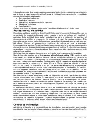 Programa Técnico Laboral en Venta de Productos y Servicios
187 | P á g i n a
Profesor:Miguel Ángel Frías P.
Independientemente de si una empresase encarga de la distribución o seasocia con otras para
que la lleven a cabo, la administración eficaz de la distribución requiere atender con cuidado
cinco actividades interrelacionadas:
• Procesamiento del pedido
• Control de inventario
• Ubicación y almacenamiento del inventario
• Manejo de materiales
• Transportación
Cada una de estas actividades se tiene que coordinar cuidadosamente con las otras.
Procesamiento de pedidos
El punto de partida en un sistema de distribución física es el procesamiento de pedidos, que es
un conjunto de procedimientos para recibir, manejar y surtir los pedidos con prontitud y
precisión. Esta actividad debe incluir estipulaciones para la redacción de cuentas, el
otorgamiento de crédito, la preparación de facturas y el cobro de cuentas vencidas. Si la
compañía comete errores o atiende los pedidos con lentitud, el resultado será la mala voluntad
del cliente. Además, el procesamiento ineficiente de pedidos da lugar a inventarios
innecesariamente grandes. Por eso casi todas las empresas recurren a las computadoras para
efectuar la mayoría de sus actividades de procesamiento de pedidos. Al mismotiempo, algunos
proveedores incluso proporcionan tecnología de computadoras a los clientes para su uso en la
colocación de pedidos.
Ha habido diversos avances, basados en la tecnología, en el procesamiento de pedidos.
Uno de los más notables es el intercambio electrónico de datos (EDI, electronic data
interchange), con el que los pedidos, facturas y tal vez también otra información comercial se
transmiten por computadora, en lugar de hacerlo por correo. De este modo, el EDI acelera el
proceso y reduce mucho el papeleo. Originalmente, el EDI requería un vínculo directo de
computadora entre el proveedor y el cliente. Ahora, el EDI se realiza por Internet, lo que ha
reducido los costos del proceso y, a su vez, ha aumentado el número de empresas que
transmiten electrónicamente pedidos y otra información relativa a la distribución. Por ejemplo,
muchos pequeños detallistas usan el correo electrónico para colocar pedidos con sus
proveedores. En el otro extremo del tamaño empresarial, Wal-Mart ha estipulado que todos sus
proveedores usen el EDI por Internet.
Hay grandes fabricantes, encabezados por los fabricantes de autos, que tratan de utilizar
Internet en casi todas sus compras. En 2000, cuatro fabricantes de automóviles establecieron
una empresa basada en Internet, llamada Covisint, para el abastecimiento de partes,
administración de la cadena de suministros y otros propósitos. Sin embargo, los proveedores
de la industria automotriz vieron a Covisint como un dispositivo para bajar los precios y se
resistieron a usarlo.
El intercambio electrónico puede afinar el costo del procesamiento de pedidos de manera
significativa, lo que a su vez puede reducir los precios de compra. Las compañías pueden crear
sus propios sistemas EDI, o pueden recurrir a compañías, como Global Exchange Services o
Perfect Commerce, en busca de software y soporte EDI. Los intercambios de datos pueden
ocurrir de la manera original, o sea a través de redes de cómputo privadas, o vía Internet (con
las medidas de seguridad apropiadas). A pesar de predicciones de que era un dinosaurio
encaminado a la extinción, el uso de EDI, modificado, está creciendo.
Control de inventarios
Administrar el tamaño y la composición de los inventarios, que representan una inversión
considerable para la mayoría de las empresas,es esencial en cualquier sistemade distribución.
 