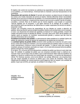 Programa Técnico Laboral en Venta de Productos y Servicios
188 | P á g i n a
Profesor:Miguel Ángel Frías P.
El objetivo del control de inventarios es satisfacer las expectativas de los clientes de atención
a sus pedidos y, al mismo tiempo, minimizar tanto la inversión como las fluctuaciones en los
inventarios.
Requisitos del servicio al cliente El tamaño del inventario se determina por el balance de
los costos y los niveles deseados de servicio al cliente. Clientes diferentes tienen necesidades
distintas por lo que toca a la atención de pedidos. En el actual ambiente de aguda competencia,
la mayoría de los individuos u organizaciones esperan que sesurta su pedido caside inmediato,
completo y correcto. Raro es el cliente que es menos exigente y que acepte un ocasional
“artículo agotado por el momento” o una ligera demora en la entrega de su pedido. La
administración tiene que identificar las diferencias en niveles esperados de servicio al cliente y
responder a ellas.
Cuando una compañía conoce las expectativas de sus clientes en cuanto a atención de
pedidos, tiene que decidir qué porcentaje de pedidos intenta surtir prontamente conel inventario
a mano. Las situaciones de existencias agotadas se traducen en ventas perdidas, erosión del
crédito mercantil e incluso la pérdida de clientes. Con todo, para surtir 100% de los pedidos con
rapidez quizá se requiera un inventario excesivamente grande y costoso que ata más los
recursos financieros de la compañía.
Cantidad económica del pedido La administración debe establecer la cantidad óptima de
pedido de reposición cuando es tiempo de reabastecer de existencias el inventario.
La cantidad óptima de pedido (EOQ, economic order quantity) es el volumen al cual la suma
de los costos del manejo de inventario y los de procesamiento de pedidos están al mínimo. De
modo característico, conforme crece el tamaño del pedido, 1) sube el costo del manejo de
inventario porque el inventario promedio es mayor y 2) el costo del procesamiento de pedidos
declina (porque hay menos pedidos).
En la figura 16.4, el punto de EOQ representa la cantidad de pedido que tiene el costo total más
bajo. En realidad, la cantidad de pedido que una empresa considera mejor (u óptima) es a
menudo mayor que la EOQ. Esto se debe a que la administración debe tratar de equilibrar los
objetivos a veces en conflicto entre los costos bajos de inventario y el servicio de respuesta al
cliente. Por diversas razones, como la de obtener una ventaja diferencial, una empresa tiene
que dar mayor prioridad al servicio al cliente que a los costos de inventario. Para surtir
cabalmente los pedidos de manera oportuna quizá hagamos bien en requerir una cantidad de
pedido mayor que la EOQ, por ejemplo, la cantidad X en la figura 16.4.
FIGURA 16.4
Cantidad económica
de pedido.
 