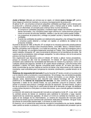 Programa Técnico Laboral en Venta de Productos y Servicios
189 | P á g i n a
Profesor:Miguel Ángel Frías P.
Justo a tiempo Utilizado por primera vez en Japón, el método justo a tiempo (JIT, just-in-
time) integra el control de inventario, la compra y la programación de producción.
Al aplicar el JIT, una empresa compra en pequeñas cantidades que llegan justo a tiempo para
la producción y entonces produce en cantidades justo a tiempo para la venta. Cuando se
implanta con efectividad, el concepto justo a tiempo tiene muchos beneficios.
• Al comprar en cantidades pequeñas y mantener bajos niveles de inventario de partes y
bienes terminados, una compañía puede lograr ahorros en costos enormes porque es
menor el número de artículos dañados, robados o que de otra suerte quedan inútiles.
• Los programas de producción y entrega se pueden acortar y hacerse más flexibles y
confiables.
• Cuando las cantidades de pedido son relativamente pequeñas y las entregas frecuentes
la empresa puede detectar y corregir con rapidez un problema de calidad en los
productos recibidos.
Durante la década de 1980, la filosofía JIT se adoptó en la industria automotriz estadounidense
y luego la pusieron en práctica otras empresas líderes, como IBM, Xerox y General Electric.
Muchas compañías usan la filosofía, si no todas las prácticas, del control de inventarios justo a
tiempo. Por ejemplo, en una fábrica totalmente renovada en Toledo, Ohio, DaimlerChrysler usa
varios métodos, incluyendo JIT, para incrementar la eficiencia en la manufactura de autos. Se
supone que los proveedores clave entregan autopartes “no sólo a tiempo, sino en la secuencia
precisa a la línea de producción”.
Una organización que descansa sobre el método JIT tiende a utilizar menos proveedores,
porque se necesita un alto nivel de coordinación. El método JIT ejerce presión sobre un
proveedor para satisfacer las necesidades del fabricante de manera muy oportuna. Como con
cualquier práctica de negocios, también el JIT puede ofrecer problemas, como fricciones entre
proveedor y cliente. Por tanto, algunas compañías están usando JIT, en tanto que otras no
están convencidas de que las mejoras en servicio al cliente y las reducciones en los niveles de
inventarios sean suficientes para compensar la creciente coordinación y posible tensión en el
canal.
Sistemas de respuesta del mercado El punto focal del JIT tiende a incidir en la producción
y en la relación entre un productor y sus proveedores. Sin embargo, hay una tendencia paralela
que comprende a productores o mayoristas de bienes terminados y a sus clientes. Se han
utilizado varias denominaciones para describir este método homólogo del JIT; nosotros
preferimos la de sistema de respuesta del mercado. Su idea central es que las compras
esperadas o reales de los clientes finales, los que pretenden consumir el producto, deben
activar un proceso para producir y entregar artículos de reposición. De esta manera, se jala o
tira de un producto a lo largo de un canal sobre la base de la demanda, en lugar de obedecer
a reducciones de precio a corto plazo o a otras inducciones, que a menudo generan inventarios
excedidos.
La intención del sistema de respuesta del mercado es semejante a la del JIT, o sea, tener sólo
la cantidad precisa de bienes en existencia para satisfacer la demanda y luego reponer
rápidamente las existencias agotadas. Al reducir al mínimo la cantidad de inventario que se
agota en las bodegas de los intermediarios, un sistema de respuesta del mercado puede
comprimirlos fondos que los miembros del canal tienen dedicados al inventario. De igual modo,
los precios al consumidor podrían bajar, o al menos no subir mucho.
En esencia, con un sistema de respuesta de mercado la computadora de una tienda detallista
sabe cuándo se vende un producto y, a su vez, notifica a la computadora del proveedor que se
 