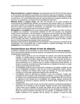 Programa Técnico Laboral en Venta de Productos y Servicios
19 | P á g i n a
Profesor:Miguel Ángel Frías P.
Mayoría temprana La mayoría temprana, que representa cercade 34% del mercado, abarca
a consumidores más reflexivos que aceptan una innovación antes que el adoptador “promedio”
en un sistema social. Este grupo está un poco por encima del promedio en parámetros sociales
y económicos. Los consumidores del grupo de mayoría temprana se apoyan bastante en los
anuncios, los vendedores y el contacto con los adoptadores tempranos.
Mayoría tardía La mayoría tardía, otro 34% del mercado, es un grupo escéptico de
consumidores que habitualmente adoptan una innovación para ahorrar dinero o en respuesta
a la presión social de sus coetáneos; se apoyan en los miembros de la mayoría temprana y en
otros de la tardía como fuentes de información. La publicidad y las ventas personales son
menos eficaces con este grupo que la comunicación verbal.
RezagadosLos rezagados son los consumidores atados a la tradición y, por ende, los últimos
en adoptar una innovación. Comprenden alrededor de 16% del mercado. Los rezagados
recelan de las innovaciones y los innovadores; se preguntan por qué habría de pagar alguien
un dineral por, digamos, una nueva clase de dispositivo de seguridad. Para cuando los
rezagados adoptan algo nuevo, acaso haya sido descartado ya por los innovadores a cambio
de un concepto más nuevo. Característicamente, los rezagados son gente de edad y suelen
estar en el extremo bajo de las escalas social y económica.
Estudiamos aquí sólo a los adoptadores de una innovación. Por lo que toca a la mayoría de las
innovaciones, hay mucha gente que no está incluida en nuestros porcentajes; son los no
adoptadores; nunca adoptan la innovación.
Características que afectan la tasa de adopción
La rapidez o facilidad con que se adopte un nuevo producto se denomina tasa de adopción.
Cinco características afectan a la tasa de adopción, de especial forma en el caso de productos
verdaderamente innovadores:
• Ventaja relativa: grado en que una innovación es superior a los productos disponibles
actuales. La ventaja relativa se puede reflejar en menor costo, mayor seguridad, uso
más fácil o algún otro beneficio relevante. Safest Stripper, un removedor de pintura y
barniz introducido al mercado por 3M, tiene varias ventajas y por esto puntúa alto en
esta característica: es un producto que no contiene sustancias químicas dañinas, es
inodoro y le permite al usuario hacer el terminado de su mobiliario en el interior, en lugar
de tener que hacerlo fuera de la casa.
• Compatibilidad: grado en que una innovación coincide con los valores y estilos de vida
de los adoptadores prospecto. Toda vez que muchos adoptadores quieren ahorrar
tiempo y satisfacer sus deseos ahora mejor que después, el maíz para palomitas
(rosetas) en microondas ciertamente satisface esta característica.
• Complejidad: grado de dificultad de entender o usar una innovación. Cuanto más
compleja sea una innovación más lentamente se adoptará, si es que llega a adoptarse.
El champú y los acondicionadores combinados son en realidad fáciles de usar, así que
su adopción no fue frenada por la complejidad. Sin embargo, algunos productos de
electrónica de consumo y diversos servicios en Internet tienen problemas con esta
característica.
• Viabilidad de prueba: grado en que una innovación pueda ser muestreada (probada por
distribución de muestras) en forma limitada. Dejando de lado otras características,
cuanto mayor sea la viabilidad de prueba más rápida será la tasa de adopción. Por
ejemplo, un sistema central de acondicionamiento de aire doméstico es probable que
tenga una tasa de adopción más lenta que una semilla o un fertilizante nuevos, que
pueden probarse en un pequeño lote de terreno. En general, a causa de esta
 