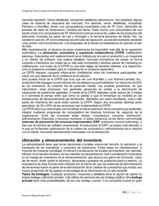 Programa Técnico Laboral en Venta de Productos y Servicios
190 | P á g i n a
Profesor:Miguel Ángel Frías P.
necesita reponerlo. Varios detallistas, incluyendo detallistas electrónicos, han adoptado alguna
clase de sistema de respuesta del mercado. Por ejemplo, varios detallistas, incluyendo
Penney’s y Wal-Mart, tienen sus computadoras conectadas a las de VF Corp., fabricante de
prendas de vestir de Greensboro, Carolina del Norte. Cada noche, una computadora de una
tienda envía a la computadora de VF información precisa acerca de cuáles de los productos del
fabricante, incluidos los jeans de Lee y Wrangler y la lencería femenina de Vanity Fair, se
vendieron ese día. VF envía entonces los artículos de reposición, ya sea del inventario existente
o tan pronto como se produzcan. Los anaqueles de la tienda se reabastecen en apenas un par
de días.
Más recientemente, el alcance de estos sistemas se ha expandido más allá de la reposición
automática. La planeación, pronóstico y reposición colaborativos (CPFR, collaborative
planning, forecasting, and replenishment) es el método por el cual un productor o un mayorista
y un cliente, de ordinario una cadena detallista, formulan pronósticos de ventas en forma
conjunta e interactiva por medio de un sitio web compartido y diseñan planes de marketing en
colaboración. Los frutos de la CPFR no son sólo reglas de decisión relativas a la reposición,
sino un programa completo para el marketing de un producto específico.
La CPFR requiere compartir información confidencial entre los miembros participantes del
canal, así que depende de la confianza en la relación.
Una prueba inicial de la CPFR que tuvo que ver con Wal-Mart y con Warner-Lambert, Inc.,
productora del enjuague bucal Listerine dio resultados muy prometedores. La reducción de 25%
en los inventarios de Listerine fue de particular interés. Las pruebas posteriores, en que
intervinieron otras empresas, han generado ganancias en ventas y la disminución de
situaciones de existencias agotadas. A través de la CPFR, Heineken pudo reducir de 3 meses
a 4 semanas el tiempo entre que toma un pedido y que el embarque es recibido en las
instalaciones de almacenamiento del distribuidor. Alentados por estos resultados, más y más
pares de miembros del canal están usando la CPFR. Según dos encuestas distintas entre
ejecutivos, de 20 a 25% de las empresas han implementado la CPFR.
La CPFRestá muy relacionada con iniciativas a toda la extensión de la compañía que pretenden
integrar mediante programas de computadora las diversas funciones de negocios de la
organización. Entre las funciones están ventas, manufactura, compras, distribución,
administración financiera y recursos humanos. A estos esfuerzos se les llama comúnmente
sistemas de planeación de recursos empresariales (ERP, enterprise resource planning), o
bien por el nombre de software empresarial. Al evolucionar la ERP, se presta más atención a
lo que se ha llamado optimización de la cadena de suministros y administración de la relación
con el cliente, funciones directamente conectadas con la distribución.
Ubicación y almacenamiento del inventario
La administración tiene que tomar decisiones cruciales acerca del tamaño, la ubicación y el
transporte de los inventarios o conjuntos de existencias. Estas áreas se interrelacionan, a
menudo de maneras complejas. El número y la ubicación de locales de inventario, por ejemplo,
influyen en el tamaño de éste y en los métodos de transportación. Una consideración importante
en el manejo de inventarios es el almacenamiento, que abarca una gama de funciones, como
las de reunir, dividir (partir el volumen), almacenar y preparar los productos para su reenvío. La
importancia de esta función está indicada por el hecho de que los sistemas de administración
de almacenes fueron la parte de la administración de la cadena de suministros que recibió una
mayor proporción de los gastos en tecnología de la información en un año reciente.
Tipos de bodegas. Cualquier productor, mayorista o detallista tiene la opción de operar su
propia bodega o almacén privado, o de utilizar los servicios de una bodega pública. Una bodega
privada tiene más probabilidades de ser una ventaja cuando 1) la compañía mueve un gran
 