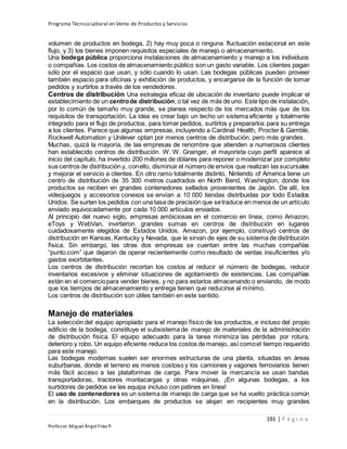 Programa Técnico Laboral en Venta de Productos y Servicios
191 | P á g i n a
Profesor:Miguel Ángel Frías P.
volumen de productos en bodega, 2) hay muy poca o ninguna fluctuación estacional en este
flujo, y 3) los bienes imponen requisitos especiales de manejo o almacenamiento.
Una bodega pública proporciona instalaciones de almacenamiento y manejo a los individuos
o compañías. Los costos de almacenamiento público son un gasto variable. Los clientes pagan
sólo por el espacio que usan, y sólo cuando lo usan. Las bodegas públicas pueden proveer
también espacio para oficinas y exhibición de productos, y encargarse de la función de tomar
pedidos y surtirlos a través de los vendedores.
Centros de distribución Una estrategia eficaz de ubicación de inventario puede implicar el
establecimiento de un centrode distribución, o tal vez de más de uno. Este tipo de instalación,
por lo común de tamaño muy grande, se planea respecto de los mercados más que de los
requisitos de transportación. La idea es crear bajo un techo un sistema eficiente y totalmente
integrado para el flujo de productos, para tomar pedidos, surtirlos y prepararlos para su entrega
a los clientes. Parece que algunas empresas, incluyendo a Cardinal Health, Procter & Gamble,
Rockwell Automation y Unilever optan por menos centros de distribución, pero más grandes.
Muchas, quizá la mayoría, de las empresas de renombre que atienden a numerosos clientes
han establecido centros de distribución. W. W. Grainger, el mayorista cuyo perfil aparece al
inicio del capítulo, ha invertido 200 millones de dólares para reponer o modernizar por completo
sus centros de distribución y, conello, disminuir el número de envíos que realizan las sucursales
y mejorar el servicio a clientes. En otro ramo totalmente distinto, Nintendo of America tiene un
centro de distribución de 35 300 metros cuadrados en North Bend, Washington, donde los
productos se reciben en grandes contenedores sellados provenientes de Japón. De allí, los
videojuegos y accesorios conexos se envían a 10 000 tiendas distribuidas por todo Estados
Unidos. Se surten los pedidos con una tasa de precisión que setraduce en menos de un artículo
enviado equivocadamente por cada 10 000 artículos enviados.
Al principio del nuevo siglo, empresas ambiciosas en el comercio en línea, como Amazon,
eToys y WebVan, invirtieron grandes sumas en centros de distribución en lugares
cuidadosamente elegidos de Estados Unidos. Amazon, por ejemplo, construyó centros de
distribución en Kansas, Kentucky y Nevada, que le sirvan de ejes de su sistema de distribución
física. Sin embargo, las otras dos empresas se cuentan entre las muchas compañías
“punto.com” que dejaron de operar recientemente como resultado de ventas insuficientes y/o
gastos exorbitantes.
Los centros de distribución recortan los costos al reducir el número de bodegas, reducir
inventarios excesivos y eliminar situaciones de agotamiento de existencias. Las compañías
están en el comerciopara vender bienes, y no para estarlos almacenando o enviando, de modo
que los tiempos de almacenamiento y entrega tienen que reducirse al mínimo.
Los centros de distribución son útiles también en este sentido.
Manejo de materiales
La selección del equipo apropiado para el manejo físico de los productos, e incluso del propio
edificio de la bodega, constituye el subsistema de manejo de materiales de la administración
de distribución física. El equipo adecuado para la tarea minimiza las pérdidas por rotura,
deterioro y robo. Un equipo eficiente reduce los costos de manejo, así comoel tiempo requerido
para este manejo.
Las bodegas modernas suelen ser enormes estructuras de una planta, situadas en áreas
suburbanas, donde el terreno es menos costoso y los camiones y vagones ferroviarios tienen
más fácil acceso a las plataformas de carga. Para mover la mercancía se usan bandas
transportadoras, tractores montacargas y otras máquinas. ¡En algunas bodegas, a los
surtidores de pedidos se les equipa incluso con patines en línea!
El uso de contenedores es un sistema de manejo de carga que se ha vuelto práctica común
en la distribución. Los embarques de productos se alojan en recipientes muy grandes
 