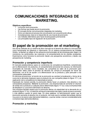 Programa Técnico Laboral en Venta de Productos y Servicios
195 | P á g i n a
Profesor:Miguel Ángel Frías P.
COMUNICACIONES INTEGRADAS DE
MARKETING.
Objetivos específicos:
• La función de la promoción.
• Las formas que puede asumir la promoción.
• El concepto de las comunicaciones integradas de marketing.
• Cómo se relaciona el proceso de comunicación con una promoción eficaz.
• Consideraciones clave en el desarrollo de una mezcla de promoción.
• Los métodos alternativos para hacer el presupuesto promocional.
• Los principales tipos de regulación de la promoción.
El papel de la promoción en el marketing
Uno de los atributos de un sistema de libre mercado es el derecho de utilizar la comunicación
como herramienta de influencia e información. En el sistema socioeconómico de Estados
Unidos, la libertad se refleja en los esfuerzos promocionales de las empresas para llegar a la
conciencia, los sentimientos, las creencias y el comportamiento de los clientes prospectos.
Examinemos cómo funciona la promoción desde una perspectiva económica y desde una
perspectiva de marketing.
Promoción y competencia imperfecta
El mercado estadounidense opera en condiciones de competencia imperfecta, caracterizada
por la diferenciación de productos, el comportamiento emocional de compra y la información
incompleta de mercado. Como resultado, las compañías se valen de la promoción para
proporcionar datos sobre el proceso de decisión de compra al encargado de tomar las
decisiones, con el fin de ayudar a la diferenciación de su producto y para persuadir a los
compradores potenciales.
En términos económicos, la función de la promoción es cambiar la localización y forma de la
curva de la demanda (ingresos) para el producto de una compañía (véase la figura 17.1 y la
explicación de la competencia no relacionada al precio.
Expresado de manera sencilla, la promoción intenta hacer un producto más atractivo a los
compradores prospectos. Mediante la promoción, una empresa trata de aumentar el volumen
de ventas de su producto a cualquier precio determinado (figura 17.1a); o sea, la empresa trata
de desplazar su curva de la demanda a la derecha.
Una empresa también espera que la promoción afecte a la elasticidad de la demanda de su
producto (figura 17.1b). La intención es hacer la demanda más rígida cuando el precio aumenta,
y más elástica cuando el precio baja. En otras palabras, la administración quiere que la
promoción aumente el atractivo de un producto, de modo que la cantidad demandada decline
muy poco si el precio sube (demanda inelástica), y que las ventas crezcan considerablemente
si el precio baja (demanda elástica).
Promoción y marketing
 