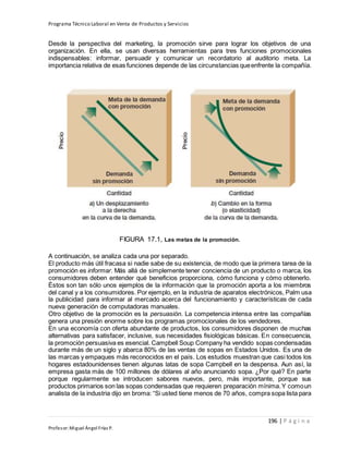 Programa Técnico Laboral en Venta de Productos y Servicios
196 | P á g i n a
Profesor:Miguel Ángel Frías P.
Desde la perspectiva del marketing, la promoción sirve para lograr los objetivos de una
organización. En ella, se usan diversas herramientas para tres funciones promocionales
indispensables: informar, persuadir y comunicar un recordatorio al auditorio meta. La
importancia relativa de esas funciones depende de las circunstancias queenfrente la compañía.
FIGURA 17.1, Las metas de la promoción.
A continuación, se analiza cada una por separado.
El producto más útil fracasa si nadie sabe de su existencia, de modo que la primera tarea de la
promoción es informar. Más allá de simplemente tener conciencia de un producto o marca, los
consumidores deben entender qué beneficios proporciona, cómo funciona y cómo obtenerlo.
Éstos son tan sólo unos ejemplos de la información que la promoción aporta a los miembros
del canal y a los consumidores. Por ejemplo, en la industria de aparatos electrónicos, Palm usa
la publicidad para informar al mercado acerca del funcionamiento y características de cada
nueva generación de computadoras manuales.
Otro objetivo de la promoción es la persuasión. La competencia intensa entre las compañías
genera una presión enorme sobre los programas promocionales de los vendedores.
En una economía con oferta abundante de productos, los consumidores disponen de muchas
alternativas para satisfacer, inclusive, sus necesidades fisiológicas básicas. En consecuencia,
la promoción persuasiva es esencial. Campbell Soup Company ha vendido sopas condensadas
durante más de un siglo y abarca 80% de las ventas de sopas en Estados Unidos. Es una de
las marcas y empaques más reconocidos en el país. Los estudios muestran que casi todos los
hogares estadounidenses tienen algunas latas de sopa Campbell en la despensa. Aun así, la
empresa gasta más de 100 millones de dólares al año anunciando sopa. ¿Por qué? En parte
porque regularmente se introducen sabores nuevos, pero, más importante, porque sus
productos primarios son las sopas condensadas que requieren preparación mínima.Y comoun
analista de la industria dijo en broma: “Si usted tiene menos de 70 años, compra sopa lista para
 