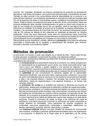 Programa Técnico Laboral en Venta de Productos y Servicios
197 | P á g i n a
Profesor:Miguel Ángel Frías P.
servirse”. Así, Campbell, afrontando una intensa competencia de productos de alimentación
alternativos más fáciles de preparar, usa la promoción para persuadir a compradores de sopa.
También se debe recordar a los consumidores sobre la disponibilidad de un producto y su
potencial para satisfacer.Los vendedores bombardean el mercado con miles de mensajes cada
día con la esperanza de atraer a consumidores nuevos y establecer mercados para productos
nuevos. Dada la intensa competencia para atraer la atención de los consumidores, hasta una
empresa establecida debe recordar constantemente a la gente su marca para conservar un
lugar en sus mentes. Es improbable que un día, por ejemplo, usted no vea alguna forma de
promoción (un exhibidor en la tienda, el anuncio en el mostrador, la máquina expendedora, la
cartelera, o la camiseta impresa) de Coca-Cola. De hecho, las empresas refresqueras gastan
más de 375 millones de dólares al año solamente en publicidad de televisión en horarios
preferentes. Como hay poca información nueva para los consumidores sobre Coca-Cola,
mucha de esta promoción es requerida simplemente para compensar la actividad de control de
comercialización de los competidores por mantener su marca ante el consumidor.
Reconociendo que es importante y variada, definimos la promoción como todos los esfuerzos
personales e impersonales de un vendedor o representante del vendedor para informar,
persuadir o recordar a una audiencia objetivo.
Métodos de promoción
La promoción, sin importar a quién vaya dirigida, es un intento de influir. Tiene cuatro formas:
la venta personal, la publicidad, la promoción de ventas y las relaciones públicas.
Cada forma tiene características definidas que determinan la función que puede representar en
un programa de promoción:
• La venta personal es la presentación directa de un producto a un cliente prospecto por
un representante de la organización que lo vende. Las ventas personales tienen lugar
cara a cara o por teléfono y pueden dirigirse a una persona de negocios o a un
consumidorfinal. La ponemos primero en la lista porque, entre todas las organizaciones,
se gasta más dinero en las ventas personales que en cualquier otra formade promoción.
• La publicidad es una comunicación no personal, pagada por un patrocinador
claramente identificado, que promueve ideas, organizaciones o productos. Los puntos
de venta más habituales para los anuncios son los medios de transmisión por televisión
y radio y los impresos (diarios y revistas). Sin embargo, hay muchos otros medios
publicitarios, desde los espectaculares, a las playeras impresas, y, en fechas más
recientes, Internet.
• La promoción de ventas es la actividad que estimula la demanda que financia el
patrocinador, ideada para complementar la publicidad y facilitar las ventas personales.
 Con frecuencia, consisteen un incentivo temporal para alentar una venta o una compra.
Muchas promociones de ventas se dirigen a los consumidores.Los premios que ofrecen
las cadenas de comida rápida en conjunto a filmes populares son ejemplos de ello. No
obstante, en su mayoría se proyectan para animar a la fuerza de ventas de la empresa
o a otros miembros de la cadena de distribución a poner más energía en la venta de los
productos. Cuando la promoción de ventas se dirige a los miembros del canal de
distribución se le llama promoción comercial. La promoción de ventas comprende un
amplio espectro de actividades, como patrocinios de eventos, programas de
continuidad, concursos, exposiciones comerciales o industriales, exhibiciones en
tiendas, reembolsos, muestras, premios, descuentos y cupones.
• Las relaciones públicas abarcan una gran variedad de esfuerzos de comunicación
para contribuir a actitudes y opiniones generalmente favorables hacia una organización
y sus productos. A diferencia de la mayor parte de la publicidad y de las ventas
 
