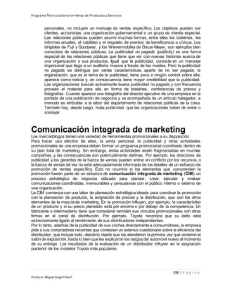 Programa Técnico Laboral en Venta de Productos y Servicios
198 | P á g i n a
Profesor:Miguel Ángel Frías P.
personales, no incluyen un mensaje de ventas específico. Los objetivos pueden ser
clientes, accionistas, una organización gubernamental o un grupo de interés especial.
Las relaciones públicas pueden asumir muchas formas, entre ellas los boletines, los
informes anuales, el cabildeo y el respaldo de eventos de beneficencia o cívicos. Los
dirigibles de Fuji y Goodyear, y los Wienermobiles de Oscar Mayer, son ejemplos bien
conocidos de relaciones públicas. La publicidad no pagada (publicity) es una forma
especial de las relaciones públicas que tiene que ver con nuevas historias acerca de
una organización o sus productos. Igual que la publicidad, consiste en un mensaje
impersonal que llega a un auditorio masivo a través de los medios. Pero la publicidad
no pagada se distingue por varias características, aparte de no ser pagada; la
organización, que es el tema de la publicidad, tiene poco o ningún control sobre ella;
aparece como noticia y, en consecuencia, tiene mayor credibilidad que la publicidad.
Las organizaciones buscan activamente buena publicidad no pagada y con frecuencia
proveen el material para ella en forma de boletines, conferencias de prensa y
fotografías. Cuando aparece una fotografía del director ejecutivo de una empresa en la
portada de una publicación de negocios y va acompañada de un artículo halagador, a
menudo es atribuible a la labor del departamento de relaciones públicas de la casa.
También hay, desde luego, mala publicidad, que las organizaciones tratan de evitar o
soslayar.
Comunicación integrada de marketing
Los mercadólogos tienen una variedad de herramientas promocionales a su disposición.
Para hacer uso efectivo de ellas, la venta personal, la publicidad y otras actividades
promocionales de una empresa deben formar un programa promocional coordinado dentro de
su plan total de marketing. Sin embargo, estas actividades están fragmentadas en muchas
compañías, y las consecuencias son potencialmente dañinas. Por ejemplo, los directores de
publicidad y los gerentes de la fuerza de ventas pueden entrar en conflicto por los recursos, o
la fuerza de ventas tal vez no esté adecuadamente informada de los detalles de un esfuerzo de
promoción de ventas específico. Esto no ocurriría si los elementos que comprenden la
promoción fueran parte de un esfuerzo de comunicación integrada de marketing (CIM), un
proceso estratégico de negocios utilizado para planear, crear, ejecutar y evaluar
comunicaciones coordinadas, mensurables y persuasivas con el público interno o externo de
una organización.
La CIM comienza con una labor de planeación estratégica ideada para coordinar la promoción
con la planeación de producto, la asignación de precios y la distribución, que son los otros
elementos de la mezcla de marketing. En la promoción influyen, por ejemplo, lo característico
de un producto y si su precio planeado está por encima o por debajo de la competencia. Un
fabricante o intermediario tiene que considerar también sus vínculos promocionales con otras
firmas en el canal de distribución. Por ejemplo, Toyota reconoce que su éxito está
estrechamente ligado al rendimiento de sus distribuidores independientes.
Por lo tanto, además de la publicidad de sus coches directamente a consumidores, la empresa
pide a sus compradores recientes que contesten un extenso cuestionario sobre la eficiencia del
distribuidor, que incluye todo, desde lo rápido que los atendieron la primera vez que visitaron el
salón de exposición, hasta lo bien que les explicaron los rasgos del automóvil nuevo al momento
de su entrega. Los resultados de la evaluación de un distribuidor influyen en la asignación
posterior de los modelos Toyota más populares.
 
