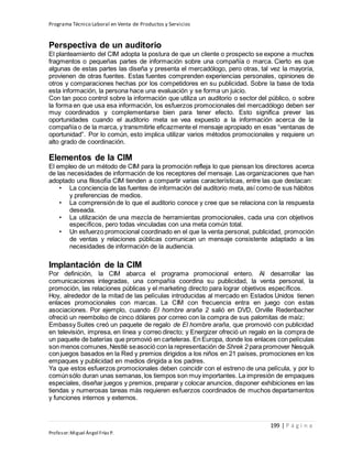 Programa Técnico Laboral en Venta de Productos y Servicios
199 | P á g i n a
Profesor:Miguel Ángel Frías P.
Perspectiva de un auditorio
El planteamiento del CIM adopta la postura de que un cliente o prospecto se expone a muchos
fragmentos o pequeñas partes de información sobre una compañía o marca. Cierto es que
algunas de estas partes las diseña y presenta el mercadólogo, pero otras, tal vez la mayoría,
provienen de otras fuentes. Estas fuentes comprenden experiencias personales, opiniones de
otros y comparaciones hechas por los competidores en su publicidad. Sobre la base de toda
esta información, la persona hace una evaluación y se forma un juicio.
Con tan poco control sobre la información que utiliza un auditorio o sector del público, o sobre
la forma en que usa esa información, los esfuerzos promocionales del mercadólogo deben ser
muy coordinados y complementarse bien para tener efecto. Esto significa prever las
oportunidades cuando el auditorio meta se vea expuesto a la información acerca de la
compañía o de la marca, y transmitirle eficazmente el mensaje apropiado en esas “ventanas de
oportunidad”. Por lo común, esto implica utilizar varios métodos promocionales y requiere un
alto grado de coordinación.
Elementos de la CIM
El empleo de un método de CIM para la promoción refleja lo que piensan los directores acerca
de las necesidades de información de los receptores del mensaje. Las organizaciones que han
adoptado una filosofía CIM tienden a compartir varias características, entre las que destacan:
• La conciencia de las fuentes de información del auditorio meta, así como de sus hábitos
y preferencias de medios.
• La comprensión de lo que el auditorio conoce y cree que se relaciona con la respuesta
deseada.
• La utilización de una mezcla de herramientas promocionales, cada una con objetivos
específicos, pero todas vinculadas con una meta común total.
• Un esfuerzo promocional coordinado en el que la venta personal, publicidad, promoción
de ventas y relaciones públicas comunican un mensaje consistente adaptado a las
necesidades de información de la audiencia.
Implantación de la CIM
Por definición, la CIM abarca el programa promocional entero. Al desarrollar las
comunicaciones integradas, una compañía coordina su publicidad, la venta personal, la
promoción, las relaciones públicas y el marketing directo para lograr objetivos específicos.
Hoy, alrededor de la mitad de las películas introducidas al mercado en Estados Unidos tienen
enlaces promocionales con marcas. La CIM con frecuencia entra en juego con estas
asociaciones. Por ejemplo, cuando El hombre araña 2 salió en DVD, Orville Redenbacher
ofreció un reembolso de cinco dólares por correo con la compra de sus palomitas de maíz;
Embassy Suites creó un paquete de regalo de El hombre araña, que promovió con publicidad
en televisión, impresa, en línea y correo directo; y Energizer ofreció un regalo en la compra de
un paquete de baterías que promovió en carteleras. En Europa, donde los enlaces con películas
son menos comunes,Nestlé seasoció con la representación de Shrek 2 para promover Nesquik
con juegos basados en la Red y premios dirigidos a los niños en 21 países, promociones en los
empaques y publicidad en medios dirigida a los padres.
Ya que estos esfuerzos promocionales deben coincidir con el estreno de una película, y por lo
comúnsólo duran unas semanas,los tiempos son muy importantes. La impresión de empaques
especiales, diseñar juegos y premios, preparar y colocar anuncios, disponer exhibiciones en las
tiendas y numerosas tareas más requieren esfuerzos coordinados de muchos departamentos
y funciones internos y externos.
 
