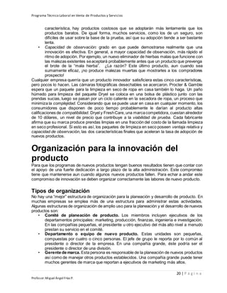 Programa Técnico Laboral en Venta de Productos y Servicios
20 | P á g i n a
Profesor:Miguel Ángel Frías P.
característica, hay productos costosos que se adoptarán más lentamente que los
productos baratos. De igual forma, muchos servicios, como los de un seguro, son
difíciles de usar sobre la base de la prueba, así que su adopción tiende a ser bastante
lenta.
• Capacidad de observación: grado en que puede demostrarse realmente que una
innovación es efectiva. En general, a mayor capacidad de observación, más rápido el
ritmo de adopción. Por ejemplo, un nuevo eliminador de hierbas malas que funcione con
las malezas existentes seaceptará probablemente antes que un producto que prevenga
el brote de la “mala hierba”. ¿La razón? Este último producto, aun cuando sea
sumamente eficaz, ¡no produce malezas muertas que mostrarles a los compradores
prospecto!
Cualquier empresa querría que un producto innovador satisficiera estas cinco características,
pero pocos lo hacen. Las cámaras fotográficas desechables se acercaron. Procter & Gamble
espera que un paquete para la limpieza en seco de ropa en casa también lo haga. Un paño
húmedo para limpieza del paquete Dryel se coloca en una bolsa de plástico junto con las
prendas sucias, luego se pasan por un ciclo caliente en la secadora de ropa, un proceso que
minimiza la complejidad. Considerando que se puede usar en casa en cualquier momento, los
consumidores que disponen de poco tiempo probablemente le darían al producto altas
calificaciones de compatibilidad. Dryel y FreshCare, una marcacompetidora, cuestan alrededor
de 10 dólares, un nivel de precio que contribuye a la viabilidad de prueba. Cada fabricante
afirma que su marca produce prendas limpias en una fracción del costo de la llamada limpieza
en seco profesional. Si esto es así, los paquetes de limpieza en seco poseen ventaja relativa y
capacidad de observación, las dos características finales que aceleran la tasa de adopción de
nuevos productos.
Organización para la innovación del
producto
Para que los programas de nuevos productos tengan buenos resultados tienen que contar con
el apoyo de una fuerte dedicación a largo plazo de la alta administración. Este compromiso
tiene que mantenerse aun cuando algunos nuevos productos fallen. Para echar a andar este
compromiso de innovación se deben organizar correctamente las labores de nuevo producto.
Tipos de organización
No hay una “mejor” estructura de organización para la planeación y desarrollo de producto. En
muchas empresas se emplea más de una estructura para administrar estas actividades.
Algunas estructuras de organización de amplio uso para la planeación y el desarrollo de nuevos
productos son:
• Comité de planeación de producto. Los miembros incluyen ejecutivos de los
departamentos principales: marketing, producción, finanzas, ingeniería e investigación.
En las compañías pequeñas, el presidente u otro ejecutivo del más alto nivel a menudo
prestan su servicio en el comité.
• Departamento o equipo de nuevo producto. Estas unidades son pequeñas,
compuestas por cuatro o cinco personas. El jefe de grupo le reporta por lo común al
presidente o director de la empresa. En una compañía grande, éste podría ser el
presidente o director de una división.
• Gerente de marca. Esta persona es responsable de la planeación de nuevos productos
así como de manejar otros productos establecidos. Una compañía grande puede tener
muchos gerentes de marca que reportan a ejecutivos de marketing más altos.
 