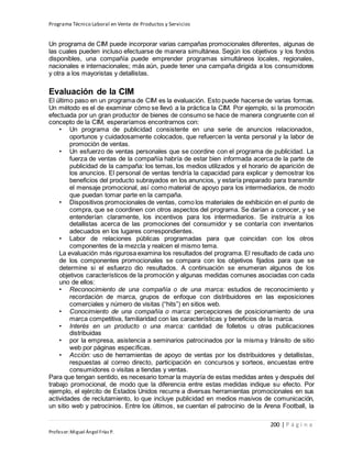 Programa Técnico Laboral en Venta de Productos y Servicios
200 | P á g i n a
Profesor:Miguel Ángel Frías P.
Un programa de CIM puede incorporar varias campañas promocionales diferentes, algunas de
las cuales pueden incluso efectuarse de manera simultánea. Según los objetivos y los fondos
disponibles, una compañía puede emprender programas simultáneos locales, regionales,
nacionales e internacionales; más aún, puede tener una campaña dirigida a los consumidores
y otra a los mayoristas y detallistas.
Evaluación de la CIM
El último paso en un programa de CIM es la evaluación. Esto puede hacerse de varias formas.
Un método es el de examinar cómo se llevó a la práctica la CIM. Por ejemplo, si la promoción
efectuada por un gran productor de bienes de consumo se hace de manera congruente con el
concepto de la CIM, esperaríamos encontrarnos con:
• Un programa de publicidad consistente en una serie de anuncios relacionados,
oportunos y cuidadosamente colocados, que refuercen la venta personal y la labor de
promoción de ventas.
• Un esfuerzo de ventas personales que se coordine con el programa de publicidad. La
fuerza de ventas de la compañía habría de estar bien informada acerca de la parte de
publicidad de la campaña: los temas, los medios utilizados y el horario de aparición de
los anuncios. El personal de ventas tendría la capacidad para explicar y demostrar los
beneficios del producto subrayados en los anuncios, y estaría preparado para transmitir
el mensaje promocional, así como material de apoyo para los intermediarios, de modo
que puedan tomar parte en la campaña.
• Dispositivos promocionales de ventas, como los materiales de exhibición en el punto de
compra, que se coordinen con otros aspectos del programa. Se darían a conocer, y se
entenderían claramente, los incentivos para los intermediarios. Se instruiría a los
detallistas acerca de las promociones del consumidor y se contaría con inventarios
adecuados en los lugares correspondientes.
• Labor de relaciones públicas programadas para que coincidan con los otros
componentes de la mezcla y realcen el mismo tema.
La evaluación más rigurosa examina los resultados del programa. El resultado de cada uno
de los componentes promocionales se compara con los objetivos fijados para que se
determine si el esfuerzo dio resultados. A continuación se enumeran algunos de los
objetivos característicos de la promoción y algunas medidas comunes asociadas con cada
uno de ellos:
• Reconocimiento de una compañía o de una marca: estudios de reconocimiento y
recordación de marca, grupos de enfoque con distribuidores en las exposiciones
comerciales y número de visitas (“hits”) en sitios web.
• Conocimiento de una compañía o marca: percepciones de posicionamiento de una
marca competitiva, familiaridad con las características y beneficios de la marca.
• Interés en un producto o una marca: cantidad de folletos u otras publicaciones
distribuidas
• por la empresa, asistencia a seminarios patrocinados por la misma y tránsito de sitio
web por páginas específicas.
• Acción: uso de herramientas de apoyo de ventas por los distribuidores y detallistas,
respuestas al correo directo, participación en concursos y sorteos, encuestas entre
consumidores o visitas a tiendas y ventas.
Para que tengan sentido, es necesario tomar la mayoría de estas medidas antes y después del
trabajo promocional, de modo que la diferencia entre estas medidas indique su efecto. Por
ejemplo, el ejército de Estados Unidos recurre a diversas herramientas promocionales en sus
actividades de reclutamiento, lo que incluye publicidad en medios masivos de comunicación,
un sitio web y patrocinios. Entre los últimos, se cuentan el patrocinio de la Arena Football, la
 