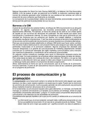 Programa Técnico Laboral en Venta de Productos y Servicios
201 | P á g i n a
Profesor:Miguel Ángel Frías P.
National Association for Stock Car Auto Racing (NASCAR) y la National Hot Rod Association
(NHRA). A fin de evaluar el valor de patrocinio en la NHRA, la institución castrense vigila el
número de contactos generado entre visitantes de sus casetas en las carreras, así como la
proporción de esos contactos que finalmente es reclutada.
La comparación de la productividad relativa de esas herramientas promocionales al paso del
tiempo permite optimizar la productividad de sus recursos.
Barreras a la CIM
A pesar de sus atractivos de carácterintuitivo, el enfoque de CIM a la promoción no es del gusto
universal. En algunas organizaciones, las funciones promocionales se encuentran en
departamentos diferentes. Por ejemplo, la fuerza de ventas tal vez esté en una unidad aparte
de aquella en que se toman las decisiones de publicidad. De esto resulta que exista poca
comunicación y coordinación internas. En otras compañías se cree que la promoción es una
actividad tan imprecisa que los esfuerzos por diseñar con cuidado objetivos y esfuerzos
coordinados resultarían improductivos. Y aún hay otras empresas en las que el antecedente es
el recursode una forma particular de promoción y se pone resistencia a considerar alternativas.
Para que una empresa emplee cabalmente un enfoque CIM tendría que hacer varios cambios.
Uno de éstos implica reestructurar la comunicación interna para asegurar que todas las partes
pertinentes involucradas en la promoción colaboren. Algunas empresas han abordado esta
situación designando a un gerente de comunicaciones de marketing (departamento también
conocido por su contracción abreviada del inglés marketing communications como marcom),
que supervisa la planeación y coordinación de los esfuerzos promocionales.
Un segundo cambio consiste en investigar para reunir la información necesaria acerca del
auditorio meta. Con este propósito, las empresas utilizan extensas bases de datos de clientes.
Pero estas bases de datos son costosas de crear y de mantener. Por último, y lo que es más
importante, la alta dirección tiene que apoyar la labor para integrar la promoción. Es esencial
un liderazgo fuerte para obtener el compromiso de toda la organización.
Ahora examinaremos la forma en que la comunicación, que es el núcleo de la promoción,
funciona realmente. A partir de allí avanzaremos hacia la clave de las cuestiones gerenciales
en un programa de promoción.
El proceso de comunicación y la
promoción
La comunicación es la transmisión verbal o no verbal de información entre alguien que quiere
expresar una idea y quien espera captarla o se espera que la capte. Puesto que la promoción
es una forma de comunicación, mucho se puede aprender de cómo estructurar una promoción
eficaz mediante el examen del proceso de la comunicación.
En lo fundamental, la comunicaciónrequiere sólo cuatro elementos: un mensaje, una fuente del
mensaje, un canal de comunicación y un receptor. En la práctica, sin embargo, entran en juego
importantes componentes adicionales. La figura 17.2 ilustra estos componentes del proceso de
comunicación y los relaciona con las actividades de promoción.
Considérese este ejemplo hipotético de lo que ocurre cuando un adolescente ve un anuncio de
Adidas.
• La información que el emisor pretende compartir debe codificarse previamente en una
forma susceptible de transmisión. En el caso de la campaña reciente de Adidas: “Todos
deben tratar de ser lo mejor que puedan ser”, significa convertir una idea en palabras e
 
