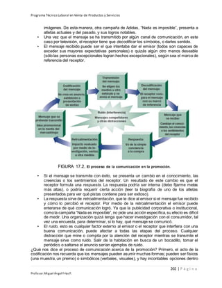 Programa Técnico Laboral en Venta de Productos y Servicios
202 | P á g i n a
Profesor:Miguel Ángel Frías P.
imágenes. De esta manera, otra campaña de Adidas, “Nada es imposible”, presenta a
atletas actuales y del pasado, y sus logros notables.
• Una vez que el mensaje se ha transmitido por algún canal de comunicación, en este
caso por televisión, el receptor tiene que decodificar los símbolos, o darles sentido.
• El mensaje recibido puede ser el que intentaba dar el emisor (todos son capaces de
exceder sus mayores expectativas personales) o quizás algún otro menos deseable
(sólo las personas excepcionales logran hechos excepcionales), según sea el marco de
referencia del receptor.
FIGURA 17.2, El proceso de la comunicación en la promoción.
• Si el mensaje se transmite con éxito, se presenta un cambio en el conocimiento, las
creencias o los sentimientos del receptor. Un resultado de este cambio es que el
receptor formula una respuesta. La respuesta podría ser interna (debo fijarme metas
más altas), o podría requerir cierta acción (leer la biografía de uno de los atletas
presentados para ver qué pistas contiene para ser exitoso).
• La respuesta sirve de retroalimentación, que le dice al emisor si el mensaje fue recibido
y cómo lo percibió el receptor. Por medio de la retroalimentación el emisor puede
enterarse de qué comunicación logró. Ya que la publicidad corporativa o institucional,
comola campaña “Nada es imposible”, no pide una acción específica,su efecto es difícil
de medir. Una organización quizá tenga que hacer investigación con el consumidor, tal
vez una encuesta, para determinar, si lo hay, qué mensaje se comunicó.
• El ruido, esto es cualquier factor externo al emisor o el receptor que interfiera con una
buena comunicación, puede afectar a todas las etapas del proceso. Cualquier
distracción que mine o compita por la atención del receptor mientras se transmite el
mensaje sirve como ruido. Salir de la habitación en busca de un bocadillo, tomar el
periódico o saltarse el anuncio serían ejemplos de ruido.
¿Qué nos dice el proceso de comunicación acerca de la promoción? Primero, el acto de la
codificación nos recuerda que los mensajes pueden asumir muchas formas; pueden ser físicos
(una muestra, un premio) o simbólicos (verbales, visuales), y hay incontables opciones dentro
 