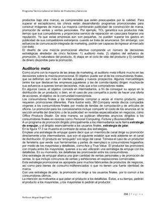 Programa Técnico Laboral en Venta de Productos y Servicios
204 | P á g i n a
Profesor:Miguel Ángel Frías P.
productos bajo otra marca), es comprensible que estén preocupados por la calidad. Para
superar el escepticismo, los chinos están desarrollando programas promocionales para
construir imágenes de marca. La mayoría combinarán publicidad de construcción de marca,
promoción de ventas y ventas personales. Por ejemplo, TCL garantiza sus productos más
tiempo que sus competidores y proporciona servicio de reparación en casa para forjarse una
reputación. Ya que estas empresas aún son pequeñas, no pueden superar los gastos en
publicidad de sus competidores extranjeros cuando se trata de anunciarse. Sin embargo, con
esfuerzos de comunicaciónintegrada de marketing, podrán ser capaces de ingresar al mercado
con éxito.
El diseño de una mezcla promocional efectiva comprende un número de decisiones
estratégicas alrededor de cinco factores: 1) auditorio meta, 2) objetivo del esfuerzo de
promoción, 3) naturaleza del producto, 4) etapa en el ciclo de vida del producto y 5) cantidad
de dinero disponible para la promoción.
Auditorio meta
Como ocurre con la mayoría de las áreas de marketing, el auditorio meta influirá mucho en las
decisiones sobre la mezcla promocional. El objetivo puede ser el de los consumidores finales,
que se definirían aún más en clientes actuales y nuevos prospectos. Algunos mercadólogos
(entre los que destacan las empresas jugueteras y las de comida rápida) dirigen muchos de
sus esfuerzos a quienes toman decisiones, más que a los compradores reales.
En algunos casos, el objetivo consiste en intermediarios, a fin de conseguir su apoyo en la
distribución de un producto; o bien, en el caso de una compañía a punto de hacer una oferta
de acciones, el objetivo es la comunidad inversionista.
Los consumidores finales y los intermediarios compran a veces el mismo producto, pero
requieren promociones diferentes. Para ilustrar esto, 3M Company vende discos compactos
vírgenes a los consumidores finales por medio de tiendas de computación y de artículos de
oficina. La promoción para los concesionarios incluye compartir el costo de los anuncios en la
sección amarilla del directorio y de la publicidad en revistas especializadas en negocios, como
Office Products Dealer. De esta manera, se publican diferentes anuncios dirigidos a los
consumidores finales en revistas como Personal Computing, Fortune y BusinessWeek.
A un programa de promoción dirigido principalmente a los intermediarios se le llama estrategia
de empujar, y al dirigido esencialmente a los usuarios finales, estrategia de jalar.
En la figura 17.3 se muestra el contraste de estas dos estrategias.
Emplear una estrategia de empujar quiere decir que un miembro de canal dirige su promoción
directamente a los intermediarios, que son el siguiente eslabón que está adelante en el canal
de distribución. El producto es “empujado” a lo largo del canal. Tómese el caso de un productor
de ferretería que vende sus herramientas y partes de reemplazo a consumidores hogareños
por medio de los mayoristas y detallistas, como Ace y True Value. El productor las promoverá
con ímpetu entre los mayoristas, quienes a su vez utilizarán una estrategia de empuje con los
detallistas. En su momento, los detallistas las promoverán entre los consumidores.
Una estrategia de empujar abarca una gran cantidad de ventas personales y de promoción de
ventas, lo que incluye concursos de ventas y exhibiciones en exposiciones comerciales.
Esta estrategia promocional es apropiada para muchos fabricantes de productos de negocios,
así como para bienes de consumo indiferenciados o que no tienen una fuerte identidad de
marca.
Con una estrategia de jalar, la promoción se dirige a los usuarios finales, por lo común a los
consumidores últimos.
La intención es motivarlos a que pidan el producto a los detallistas. Éstos, a su tiempo, pedirán
el producto a los mayoristas, y los mayoristas lo pedirán al productor.
 