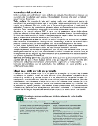 Programa Técnico Laboral en Venta de Productos y Servicios
207 | P á g i n a
Profesor:Miguel Ángel Frías P.
Naturaleza del producto
En la mezcla de promoción influyen varios atributos de producto. Consideraremos tres que son
especialmente importantes: valor unitario, individualización (hechura a la orden y medida) y
requerimientos de servicio.
Valor unitario Un producto de bajo valor unitario suele estar relativamente exento de
complicaciones, acarrea poco riesgo para el comprador y atrae necesariamente a un mercado
masivo para sobrevivir. De esto resulta que la herramienta promocional primaria sería la
publicidad. En cambio, los productos de alto valor unitario son frecuentemente complicados y
costosos. Estas características sugieren la necesidad de ventas personales.
Se anima a los concesionarios de BMW a hacer que los vendedores salgan de la sala de
exhibición y llamen o visiten a los prospectos. Al aumentar la labor de venta personal mediante
técnicas como llevarles autos a clientes potenciales para que hagan pruebas de manejo, BMW
tiene la esperanza de estimular las ventas en Estados Unidos.
Grado de personalización Los beneficios de muchos productos estandarizados pueden
comunicarse de manera efectiva con la publicidad. Sin embargo, suele ser necesaria la venta
personal cuando un producto debe adaptarse a las necesidades específicas del cliente.
Así pues, cabría esperar que en la mezcla de promoción de servicios, como la remodelación de
casas, o de bienes, como la ropa costosa, se haga hincapié en la venta personal.
Aunque el principio de basarse en la publicidad con los productos estandarizados y en las
ventas personales con los productos personalizados conserva su validez en muchos casos, lo
están poniendo en tela de juicio algunas compañías que buscan formas más escaces de llevar
a la práctica la personalización masiva.
Servicio preventa y posventa Los productos de los que tiene que hacerse demostración,
aquellos con los que se hace trueque parcial y los que requieren servicio frecuente para
mantenerlos en buenas condiciones de funcionamiento, se prestan a la venta personal.
Ejemplos característicos son los automóviles, las podadoras de pasto grandes y las
embarcaciones de placer.
Etapa en el ciclo de vida del producto
La etapa del ciclo de vida de un producto influye en las estrategias de su promoción. Cuando
se presenta un producto nuevo, se debe informar a los compradores prospectos de su
existencia y beneficios, y hay que convencer a los intermediarios de que lo manejen. Por
consiguiente, tanto la publicidad (entre los consumidores) como la venta personal (entre los
intermediarios) son cruciales en la etapa introductiva. En la presentación de un nuevo producto
acaso haya también algo de novedad, lo que ofrece asimismo excelentes oportunidades para
la publicidad no pagada (publicity). Más adelante, si este producto tiene éxito, la competencia
se intensifica y se insiste más en la publicidad persuasiva. En la tabla 17.1 se muestra cómo
cambian las estrategias de promoción a medida que un producto avanza en su ciclo de vida.
 
