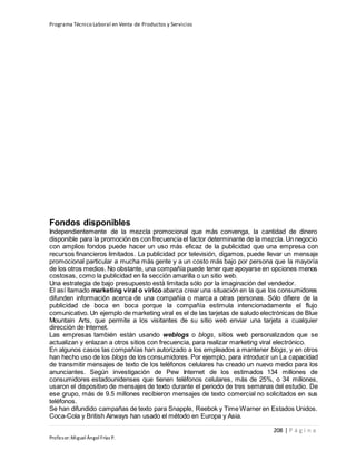 Programa Técnico Laboral en Venta de Productos y Servicios
208 | P á g i n a
Profesor:Miguel Ángel Frías P.
Fondos disponibles
Independientemente de la mezcla promocional que más convenga, la cantidad de dinero
disponible para la promoción es con frecuencia el factor determinante de la mezcla. Un negocio
con amplios fondos puede hacer un uso más eficaz de la publicidad que una empresa con
recursos financieros limitados. La publicidad por televisión, digamos, puede llevar un mensaje
promocional particular a mucha más gente y a un costo más bajo por persona que la mayoría
de los otros medios. No obstante, una compañía puede tener que apoyarse en opciones menos
costosas, como la publicidad en la sección amarilla o un sitio web.
Una estrategia de bajo presupuesto está limitada sólo por la imaginación del vendedor.
El así llamado marketing viral o vírico abarca crear una situación en la que los consumidores
difunden información acerca de una compañía o marca a otras personas. Sólo difiere de la
publicidad de boca en boca porque la compañía estimula intencionadamente el flujo
comunicativo. Un ejemplo de marketing viral es el de las tarjetas de saludo electrónicas de Blue
Mountain Arts, que permite a los visitantes de su sitio web enviar una tarjeta a cualquier
dirección de Internet.
Las empresas también están usando weblogs o blogs, sitios web personalizados que se
actualizan y enlazan a otros sitios con frecuencia, para realizar marketing viral electrónico.
En algunos casos las compañías han autorizado a los empleados a mantener blogs, y en otros
han hecho uso de los blogs de los consumidores. Por ejemplo, para introducir un La capacidad
de transmitir mensajes de texto de los teléfonos celulares ha creado un nuevo medio para los
anunciantes. Según investigación de Pew Internet de los estimados 134 millones de
consumidores estadounidenses que tienen teléfonos celulares, más de 25%, o 34 millones,
usaron el dispositivo de mensajes de texto durante el periodo de tres semanas del estudio. De
ese grupo, más de 9.5 millones recibieron mensajes de texto comercial no solicitados en sus
teléfonos.
Se han difundido campañas de texto para Snapple, Reebok y Time Warner en Estados Unidos.
Coca-Cola y British Airways han usado el método en Europa y Asia.
 