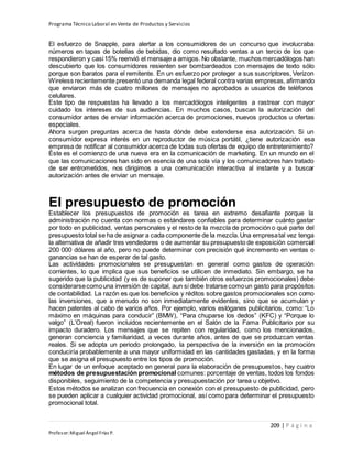 Programa Técnico Laboral en Venta de Productos y Servicios
209 | P á g i n a
Profesor:Miguel Ángel Frías P.
El esfuerzo de Snapple, para alertar a los consumidores de un concurso que involucraba
números en tapas de botellas de bebidas, dio como resultado ventas a un tercio de los que
respondieron y casi15% reenvió el mensaje a amigos. No obstante, muchos mercadólogos han
descubierto que los consumidores resienten ser bombardeados con mensajes de texto sólo
porque son baratos para el remitente. En un esfuerzo por proteger a sus suscriptores, Verizon
Wireless recientemente presentó una demanda legal federal contra varias empresas, afirmando
que enviaron más de cuatro millones de mensajes no aprobados a usuarios de teléfonos
celulares.
Este tipo de respuestas ha llevado a los mercadólogos inteligentes a rastrear con mayor
cuidado los intereses de sus audiencias. En muchos casos, buscan la autorización del
consumidor antes de enviar información acerca de promociones, nuevos productos u ofertas
especiales.
Ahora surgen preguntas acerca de hasta dónde debe extenderse esa autorización. Si un
consumidor expresa interés en un reproductor de música portátil, ¿tiene autorización esa
empresa de notificar al consumidor acerca de todas sus ofertas de equipo de entretenimiento?
Éste es el comienzo de una nueva era en la comunicación de marketing. En un mundo en el
que las comunicaciones han sido en esencia de una sola vía y los comunicadores han tratado
de ser entrometidos, nos dirigimos a una comunicación interactiva al instante y a buscar
autorización antes de enviar un mensaje.
El presupuesto de promoción
Establecer los presupuestos de promoción es tarea en extremo desafiante porque la
administración no cuenta con normas o estándares confiables para determinar cuánto gastar
por todo en publicidad, ventas personales y el resto de la mezcla de promoción o qué parte del
presupuesto total se ha de asignar a cada componente de la mezcla.Una empresatal vez tenga
la alternativa de añadir tres vendedores o de aumentar su presupuesto de exposición comercial
200 000 dólares al año, pero no puede determinar con precisión qué incremento en ventas o
ganancias se han de esperar de tal gasto.
Las actividades promocionales se presupuestan en general como gastos de operación
corrientes, lo que implica que sus beneficios se utilicen de inmediato. Sin embargo, se ha
sugerido que la publicidad (y es de suponer que también otros esfuerzos promocionales) debe
considerarsecomouna inversión de capital, aun si debe tratarse comoun gasto para propósitos
de contabilidad. La razón es que los beneficios y réditos sobre gastos promocionales son como
las inversiones, que a menudo no son inmediatamente evidentes, sino que se acumulan y
hacen patentes al cabo de varios años. Por ejemplo, varios eslóganes publicitarios, como: “Lo
máximo en máquinas para conducir” (BMW), “Para chuparse los dedos” (KFC) y “Porque lo
valgo” (L’Oreal) fueron incluidos recientemente en el Salón de la Fama Publicitario por su
impacto duradero. Los mensajes que se repiten con regularidad, como los mencionados,
generan conciencia y familiaridad, a veces durante años, antes de que se produzcan ventas
reales. Si se adopta un periodo prolongado, la perspectiva de la inversión en la promoción
conduciría probablemente a una mayor uniformidad en las cantidades gastadas, y en la forma
que se asigna el presupuesto entre los tipos de promoción.
En lugar de un enfoque aceptado en general para la elaboración de presupuestos, hay cuatro
métodos de presupuestación promocional comunes: porcentaje de ventas, todos los fondos
disponibles, seguimiento de la competencia y presupuestación por tarea u objetivo.
Estos métodos se analizan con frecuencia en conexión con el presupuesto de publicidad, pero
se pueden aplicar a cualquier actividad promocional, así como para determinar el presupuesto
promocional total.
 