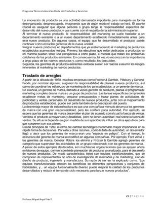 Programa Técnico Laboral en Venta de Productos y Servicios
21 | P á g i n a
Profesor:Miguel Ángel Frías P.
La innovación de producto es una actividad demasiado importante para manejarla en forma
desorganizada, despreocupada, imaginando que de algún modo el trabajo se hará. El asunto
crucial es asegurar que alguna persona o grupo tenga la responsabilidad específica del
desarrollo del nuevo producto, y que cuente con el respaldo de la administración superior.
Al terminar el nuevo producto, la responsabilidad del marketing se suele trasladar a un
departamento existente o a un nuevo departamento establecido inmediatamente antes para
este nuevo producto. En algunos casos, el equipo que ha desarrollado el producto puede
continuar como el núcleo gerencial de la nueva unidad.
Integrar nuevos productos en departamentos que ya están haciendo el marketing de productos
establecidos acarrea dos riesgos. Primero, los ejecutivos que están dedicados a productos ya
en marcha pueden tener una perspectiva a corto plazo, a medida que tratan los problemas
cotidianos de los productos existentes. En consecuencia, tal vez no reconozcan la importancia
a largo plazo de los nuevos productos y, como resultado, los descuiden.
Segunda, los gerentes de productos existentes exitosos suelen ser reacios a asumir los riesgos
inherentes al marketing de nuevos productos.
Traslado de arreglos
A partir de la década de 1950, muchas empresas como Procter & Gamble, Pillsbury y General
Foods, por nombrar algunas, asignaron la responsabilidad de planear nuevos productos, así
como de coordinar los esfuerzos de marketing de los ya establecidos, a un gerente de marca.
En esencia, un gerente de marca, llamado a veces gerente de producto, planea el programa de
marketing completo de una marcao un grupo de productos. Las tareas específicas comprenden
establecer metas de marketing, preparar presupuestos y trazar planes de actividades de
publicidad y ventas personales. El desarrollo de nuevos productos, junto con el mejoramiento
de productos establecidos, puede ser parte también de la descripción del puesto.
La desventaja mayor de esta estructura es que una compañía a menudo abruma a los gerentes
de marca con una gran responsabilidad, pero les confiere poca autoridad. Por ejemplo, se
espera que los gerentes de marca desarrollen el plan de acuerdo con el cual la fuerza de ventas
venderá el producto a mayoristas y detallistas, pero no tienen autoridad real sobre la fuerza de
ventas. Su eficacia depende en gran medida de su capacidad de influir en otros ejecutivos para
que cooperen con sus planes.
Desde principios de 1990, el ritmo del cambio tecnológico ha tomado mayor importancia en la
rápida toma de decisiones. Por esta y otras razones, como la falta de autoridad, un observador
llegó a decir que los gerentes de marca eran una “especie en peligro”. Con el tiempo, la
estructura del gerente de marca se modificó en algunas compañías. Por ejemplo, Ford volvió a
los gerentes de marca, General Motors los eliminó y Procter & Gamble agregó gerentes de
categoría que supervisan las actividades de un grupo relacionado con los gerentes de marca.
A pesar de estos ejemplos destacados, son muchas las organizaciones que se apoyan ahora
en labores de equipo, comoel comitéde planeación de producto ya analizado, para el desarrollo
de nuevos productos. De modo característico, éstos son equipos transfuncionales, que se
componen de representantes no sólo de investigación de mercados y de marketing, sino de
diseño de producto, ingeniería y manufactura. Su razón de ser se ha explicado como: “Los
equipos transfuncionales ofrecen los beneficios de diferentes perspectivas y conjuntos de
habilidades, y... un equipo funcionalmente diverso puede mejorar la calidad de los productos
desarrollados y reducir el tiempo de ciclo necesario para lanzar nuevos productos”.
 